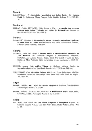 141
Tembé
BALÉE,William - A etnobotânica quantitativa dos índios Tembé Rio Gurupi,
Pará). In: Boletim do Museu Paraense Emílio Goeldi., Botânica, 3(1), 1987: 29-
50.
Tenharim
FERRAZ, Cecília; FUTEMMA, Célia Regina - Uso e percepção dos recursos
naturais pelos índios Tenharim da região de Humaitá/AM. Instituto de
Biociências/UNESP, Rio Claro, 1988: 31.
Terena
CARVALHO, Fernanda - Koixomuneti e outros curadores: xamanismo e práticas
de cura entre os Terena Universidade de São Paulo, Faculdade de Filosofia,
Letras e Ciências Humanas, 1996: 143.
Ticuna
ALMEIDA, Fábio Vaz Ribeiro- Economia Ticuna e Monitoramento Ambiental no
Alto Solimões. In: Sociedades indígenas e transformações ambientais.
MAGALHÃES, Antonio Carlos, Belém, Brasil, Universidade Federal do Pará.
Núcleo de Meio Ambiente. Série Universidade e Meio Ambiente, 6., 1993: 79-
111.
GRUBER, Jussara- Arte gráfica Tikuna In: Grafismo Indígena: Estudos da
Antropologia Estética. Lux Vidal, Brasil, Estudio Nobel/EDUSP, s/d: 249-264.
NIMUENDAJÚ, Curt- Os índios Tukuna (1929). In: Textos Indigenistas: relatórios,
monografias, cartas/Curt Nimuendaju. Paulo Suess, São Paulo, Brasil, Ed. Loyola,
1982: 192-208.
Tiryó
FRIKEL, Protásio - Os Tiriyó: seu sistema adaptativo. Hannover, Völkerkundliche
Abhandlungen - Band V, 1973: 243.
FRIKEL, Protásio; CAVALCANTE, Paulo B - A Farmacopéia Tiriyó. Belém, Brasil,
CNP/INPA/ MPEGi. Publicações Avulsas n. 24, 1973: 145.
Truká
VELTHEM, Lucia Hussak van- Das cobras e lagartos: a iconografia Wayana. In:
Grafismo Indígena. VIDAL, Lux, São Paulo, Brasil, Studio Nobel/EDUSP, 1992:
53-65.
 