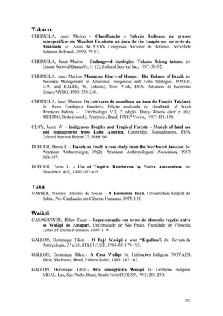 142
Tukano
CHERNELA, Janet Marion - Classificação e Seleção Indígena de grupos
subespecíficos de Manihot Esculenta na área do rio Uaupés no noroeste da
Amazônia. In: Anais do XXXV Congresso Nacional de Botânica. Sociedade
Botânica do Brasil., 1990: 79-87.
CHERNELA, Janet Marion - Endangered ideologies: Tukano fishing taboos. In:
Cutural Survival Quarterlly, 11 (2), Cultural Survival Inc., 1987: 50-52.
CHERNELA, Janet Marion- Managing Rivers of Hunger: The Tukano of Brazil. In:
Resource Management in Amazonia: Indigenous and Folks Strategies. POSEY,
D.A. and BALÉE, W. (editors), New York, EUA, Advances in Economic
Botany/NYBG, 1989: 238-248.
CHERNELA, Janet Marion- Os cultivares de mandioca na área do Uaupés Tukâno).
In: Suma Etnológica Brasileira. Edição atualizada do Handbook of South
American Indians – . Etnobiologia V.1, 2 edição. Darcy Ribeiro ditor et alii).
RIBEIRO, Berta (coord.), Petrópolis, Brasil, FINEP/Vozes,, 1987: 151-158.
CLAY, Jason W. - Indigenous Peoples and Tropical Forests – Models of land use
and management from Latin America. Cambridge, Massachusetts, EUA,
Cultural Survival Report 27, 1988: 60.
DUFOUR, Darna L. - Insects as Food: a case study from the Northwest Amazon. In:
American Anthropologist, 89(2), American Anthropological Association, 1987:
383-397.
DUFOUR, Darna L. - Use of Tropical Rainforests by Native Amazonians. In:
Bioscience, 4(9), 1990: 652-659.
Tuxá
NASSER, Nássaro Antônio de Souza - A Economia Tuxá. Universidade Federal da
Bahia., Pós-Graduação em Ciências Humanas, 1975: 132.
Waiãpi
CASAGRANDE, Hilton Cesar - Representação em torno do domínio vegetal entre
os Waiãpi do Amapari. Universidade de São Paulo, Faculdade de Filosofia,
Letras e Ciências Humanas, 1997: 119.
GALLOIS, Dominique Tilkin. - O Pajé Waiãpi e seus “Espelhos”. In: Revista de
Antropologia, 27 e 28, FFLCH/USP, 1984-85: 179-195.
GALLOIS, Dominique Tilkin.- A Casa Waiãpi In: Habitações Indígena. NOVAES,
Silvia, São Paulo, Brasil, Editora Nobel, 1983: 147-163.
GALLOIS, Dominique Tilkin.- Arte iconográfica Waiãpi. In: Grafismo Indígena.
VIDAL, Lux, São Paulo, Brasil, Studio Nobel/EDUSP, 1992: 209-230.
 