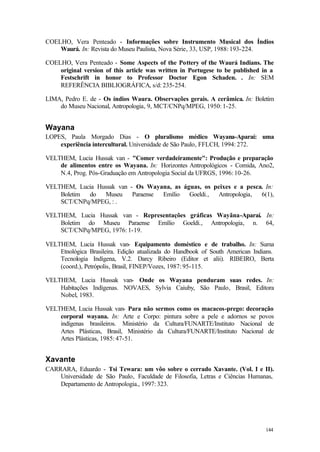 144
COELHO, Vera Penteado - Informações sobre Instrumento Musical dos Índios
Waurá. In: Revista do Museu Paulista, Nova Série, 33, USP, 1988: 193-224.
COELHO, Vera Penteado - Some Aspects of the Pottery of the Waurá Indians. The
original version of this article was written in Portugese to be published in a
Festschrift in honor to Professor Doctor Egon Schaden. . In: SEM
REFERÊNCIA BIBLIOGRÁFICA, s/d: 235-254.
LIMA, Pedro E. de - Os índios Waura. Observações gerais. A cerâmica. In: Boletim
do Museu Nacional, Antropologia, 9, MCT/CNPq/MPEG, 1950: 1-25.
Wayana
LOPES, Paula Morgado Dias - O pluralismo médico Wayana-Aparaí: uma
experiência intercultural. Universidade de São Paulo, FFLCH, 1994: 272.
VELTHEM, Lucia Hussak van - "Comer verdadeiramente": Produção e preparação
de alimentos entre os Wayana. In: Horizontes Antropológicos - Comida, Ano2,
N.4, Prog. Pós-Graduação em Antropologia Social da UFRGS, 1996: 10-26.
VELTHEM, Lucia Hussak van - Os Wayana, as águas, os peixes e a pesca. In:
Boletim do Museu Paraense Emílio Goeldi., Antropologia, 6(1),
SCT/CNPq/MPEG, : .
VELTHEM, Lucia Hussak van - Representações gráficas Wayãna-Aparaí. In:
Boletim do Museu Paraense Emílio Goeldi., Antropologia, n. 64,
SCT/CNPq/MPEG, 1976: 1-19.
VELTHEM, Lucia Hussak van- Equipamento doméstico e de trabalho. In: Suma
Etnológica Brasileira. Edição atualizada do Handbook of South American Indians.
Tecnologia Indígena, V.2. Darcy Ribeiro (Editor et alii). RIBEIRO, Berta
(coord.), Petrópolis, Brasil, FINEP/Vozes, 1987: 95-115.
VELTHEM, Lucia Hussak van- Onde os Wayana penduram suas redes. In:
Habitações Indígenas. NOVAES, Sylvia Caiuby, São Paulo, Brasil, Editora
Nobel, 1983.
VELTHEM, Lucia Hussak van- Para não sermos como os macacos-prego: decoração
corporal wayana. In: Arte e Corpo: pintura sobre a pele e adornos se povos
indígenas brasileiros. Ministério da Cultura/FUNARTE/Instituto Nacional de
Artes Plásticas, Brasil, Ministério da Cultura/FUNARTE/Instituto Nacional de
Artes Plásticas, 1985: 47-51.
Xavante
CARRARA, Eduardo - Tsi Tewara: um vôo sobre o cerrado Xavante. (Vol. I e II).
Universidade de São Paulo, Faculdade de Filosofia, Letras e Ciências Humanas,
Departamento de Antropologia., 1997: 323.
 