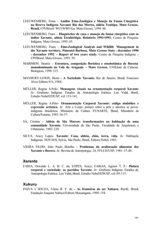 145
LEEUWENBERG, Frans - Análise Etno-Zoológica e Manejo da Fauna Cinegética
na Resrva Indígena Xavante Rio das Mortes, aldeia Tenitipa, Mato Grosso,
Brasil. CPI/Brazil/ WCI;WWF/Ga, Mato Grosso, 1994: 48.
LEEUWENBERG, Frans - Diagnóstico de caça e manejo da fauna cinegética com os
índios Xavante, aldeia Etenhiritipá. Relatório 1991/1993. Centro de Pesquisa
Indígena, Mato Grosso, 1995: 45.
LEEUWENBERG, Frans - Etno-Zoological Analysis and Wildlife Management in
the Xavante territory, Pimentel Barbosa, Mato Grosso State - december 1990
- december 1992 - Report of two years study. Centro de Pesquisa Indígena -
CPI/Brazil, Mato Grosso, 1993: 39.
MARIMON. Beatriz - Estrutura, composição florística e etnobotânica de floresta
monodominante no Vale do Araguaia - Mato Grosso. UNB,Inst. de Ciências
Biológicas, 1998: 215.
MAYBURY-LEWIS, Biorn - A Sociedade Xavante. Rio de Janeiro, Brasil, Francisco
Alves Editora S/A, 1984.
MÜLLER, Regina A.Polo- Mensagens visuais na ornamentação corporal Xavante
In: Grafismo Indígena: Estudos da Antropologia Estética. Lux Vidal, Brasil,
Estudio Nobel/EDUSP, s/d: 133-141.
MÜLLER, Regina A.Polo- Ornamentação Corporal Xavante: código simbólico e
expressão artística. In: Arte e Corpo: pintura sobre a pele e adornos se povos
indígenas brasileiros. Ministério da Cultura /FUNARTE, Brasil, Ministério da
Cultura/Funarte, 1985: 56-57.
SÁ, Cristina - Aldeia de São Marcos: transformações na habitação de uma
comunidade Xavante. Universidade de São Paulo, Faculdade de Arquitetura e
Urbanismo, 1982: 220.
SILVA, Aracy Lopes- Xavante: Casa, aldeia, chão, terra, vida. In: Habitaçõe
Indígenas. NOVAES, Sylvia, São Paulo, Brasil, Editora Nobel, 1983.
VIEIRA FILHO, João Paulo Botelho - Problemas da aculturação alimentar dos
Xavante e Bororo. In: Revista de Antropologia, 24, FFLCH/USP, 1981: 37-40.
Xerente
FARIA, Oswaldo L. A. B. C. da; LOPES, Aracy; FARIAS, Agenor T. P.- Pintura
corporal e sociedade: os partidos Xerente. In: Grafismo Indígena: Estudos da
Antropologia Estética. Lux Vidal, Brasil, Estudio Nobel/EDUSP, s/d: 89-115.
Xukuru
PAIVA e SOUZA, Vânia R. F. de - As fronteiras do ser Xukuru. Recife, Brasil,
Fundação Joaquim Nabuco/Editora Massangana, 1998: 154.
 