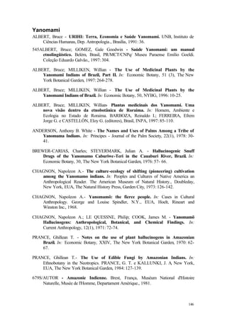 146
Yanomami
ALBERT, Bruce - URIHI: Terra, Economia e Saúde Yanomami. UNB, Instituto de
Ciências Humanas, Dep. Antropologia., Brasília, 1991: 36.
545ALBERT, Bruce; GOMEZ, Gale Goodwin - Saúde Yanomami: um manual
etnolingüístico. Belém, Brasil, PR/MCT/CNPq/ Museu Paraense Emílio Goeldi.
Coleção Eduardo Galvão., 1997: 304.
ALBERT, Bruce; MILLIKEN, Willian - The Use of Medicinal Plants by the
Yanomami Indians of Brazil, Part II. In: Economic Botany, 51 (3), The New
York Botanical Garden, 1997: 264-278.
ALBERT, Bruce; MILLIKEN, Willian - The Use of Medicinal Plants by the
Yanomami Indians of Brazil. In: Economic Botany, 50, NYBG, 1996: 10-25.
ALBERT, Bruce; MILLIKEN, Willian- Plantas medicinais dos Yanomami. Uma
nova visão dentro da etnobotânica de Roraima. In: Homem, Ambiente e
Ecologia no Estado de Roraima. BARBOZA, Reinaldo I.; FERREIRA, Efrem
Jorge G. e CASTELLÓN, Eloy G. (editores), Brasil, INPA, 1997: 85-110.
ANDERSON, Anthony B. White - The Names and Uses of Palms Among a Tribe of
Yanomama Indians. In: Principes - Journal of the Palm Society, 22(1), 1978: 30-
41.
BREWER-CARIAS, Charles; STEYERMARK, Julian A. - Hallucinogenic Snuff
Drugs of the Yanomamo Caburiwe-Teri in the Cauaburi River, Brazil. In:
Economic Botany, 30, The New York Botanical Garden, 1976: 57- 66.
CHAGNON, Napoleon A.- The culture-ecology of shifting (pioneering) cultivation
among the Yanomamo indians. In: Peoples and Cultures of Native America an
Anthropological Reader. The American Museum of Natural History., Doubleday,
New York, EUA, The Natural History Press, Garden City, 1973: 126-142.
CHAGNON, Napoleon A.- Yanomamö: the fierce people. In: Cases in Cultural
Anthropology. George and Louise Spindler, N.Y., EUA, Hoelt, Rineart and
Winston Inc., 1968.
CHAGNON, Napoleon A.; LE QUESSNE, Philip; COOK, James M. - Yanomamö
Hallucinogens: Anthropological, Botanical, and Chemical Findings. In:
Current Anthropology, 12(1), 1971: 72-74.
PRANCE, Ghillean T. - Notes on the use of plant hallucinogens in Amazonian
Brazil. In: Economic Botany, XXIV, The New York Botanical Garden, 1970: 62-
67.
PRANCE, Ghillean T.- The Use of Edible Fungi by Amazonian Indians. In:
Ethnobotany in the Neotropics. PRANCE, G. T. e KALLUNKI, J. A, New York,
EUA, The New York Botanical Garden, 1984: 127-139.
679S/AUTOR - Amazonie Indienne. Brest, França, Muséum National d'Histoire
Naturelle, Musée de l'Homme, Departament Amérique., 1981.
 