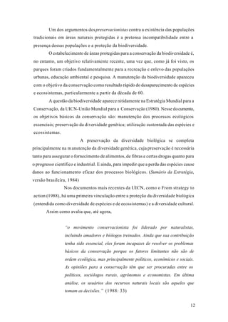 12
Um dos argumentos dospreservacionistas contra a existência das populações
tradicionais em áreas naturais protegidas é a pretensa incompatibilidade entre a
presença dessas populações e a proteção da biodiversidade.
O estabelecimento de áreas protegidas para a conservação da biodiversidade é,
no entanto, um objetivo relativamente recente, uma vez que, como já foi visto, os
parques foram criados fundamentalmente para a recreação e enlevo das populações
urbanas, educação ambiental e pesquisa. A manutenção da biodiversidade apareceu
com o objetivo da conservação como resultado rápido do desaparecimento de espécies
e ecossistemas, particularmente a partir da década de 60.
A questão da biodiversidade aparece nitidamente na Estratégia Mundial para a
Conservação, da UICN-União Mundial para a Conservação (1980). Nesse documento,
os objetivos básicos da conservação são: manutenção dos processos ecológicos
essenciais; preservação da diversidade genética; utilização sustentada das espécies e
ecossistemas.
A preservação da diversidade biológica se completa
principalmente na manutenção da diversidade genética, cuja preservação é necessária
tanto para assegurar o fornecimento de alimentos, de fibras e certas drogas quanto para
o progresso científico e industrial. E ainda, para impedir que a perda das espécies cause
danos ao funcionamento eficaz dos processos biológicos. (Sumário da Estratégia,
versão brasileira, 1984)
Nos documentos mais recentes da UICN, como o From strategy to
action (1988), há uma primeira vinculação entre a proteção da diversidade biológica
(entendida como diversidade de espécies e de ecossistemas) e a diversidade cultural.
Assim como avalia que, até agora,
“o movimento conservacionista foi liderado por naturalistas,
incluindo amadores e biólogos treinados. Ainda que sua contribuição
tenha sido essencial, eles foram incapazes de resolver os problemas
básicos da conservação porque os fatores limitantes não são de
ordem ecológica, mas principalmente políticos, econômicos e sociais.
As opiniões para a conservação têm que ser procuradas entre os
políticos, sociólogos rurais, agrônomos e economistas. Em última
análise, os usuários dos recursos naturais locais são aqueles que
tomam as decisões.” (1988: 33)
 