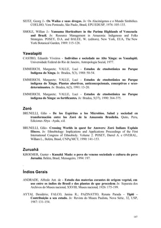 147
SEITZ, Georg J.- Os Waika e suas drogas. In: Os Alucinógenos e o Mundo Simbólico.
COELHO, Vera Penteado, São Paulo, Brasil, EPU/EDUSP, 1976: 105-133.
SMOLE, Willian J.- Yanoama Horticulture in the Parima Highlands of Venezuela
and Brazil. In: Resource Management in Amazonia: Indigenous and Folks
Strategies. POSEY, D.A. and BALÉE, W. (editors), New York, EUA, The New
York Botanical Garden, 1989: 115-128.
Yawalapiti
CASTRO, Eduardo Viveiros - Indivíduo e sociedade no Alto Xingu: os Yaualapiti.
Universidade Federal do Rio de Janeiro, Antropologia Social, 1977.
EMMERICH, Margarete; VALLE, Lucí - Estudos de etnobotânica no Parque
Indígena do Xingu. In: Bradea, 5(3), 1988: 50-54.
EMMERICH, Margarete; VALLE, Lucí - Estudos de etnobotânica no Parque
indígena do Xingu. Plantas abortivas, anticoncepcionais, conceptivas e sexo-
determinantes. In: Bradea, 6(2), 1991: 13-20.
EMMERICH, Margarete; VALLE, Lucí - Estudos de etnobotânica no Parque
indígena do Xingu: os fortificantes. In: Bradea, 5(37), 1990: 364-375.
Zoró
BRUNELLI, Gilio - De los Espíritus a los Microbios. Salud y sociedad en
transformación entre los Zoró de la Amazonia Brasileña. Quito, Peru,
Ediciones Abya –Ayala, s/d.
BRUNELLI, Gilio- Crossing Worlds in quest for Answers: Zoró Indians Explain
Illness. In: Ethnobiology: Implications and Applications Proceedings of the First
International Congress of Ethnobioly. Volume 2. POSEY, Darrel A. e OVERAL,
William L., Belém, Brasil, CNPq/MCT, 1990: 141-153.
Zuruahã
KROEMER, Gunter - Kunahã Made: o povo do veneno sociedade e cultura do povo
Juruahá. Belém, Brasil, Mensageiro, 1994: 197.
.
Índios Gerais
ANDRADE, Alfredo Ant. de - Estudo das materias corantes de origem vegetal, em
uso entre os índios do Brasil e das plantas de que procedem. In: Separata dos
Archivos do Museu nacional, XXVIII, Museu nacional, 1926: 175-199.
AYTAI, Desidério; FALCO, Janina R.; PAZINATTO, Renata Parada - Tipiti –
Contribuição a seu estudo. In: Revista do Museu Paulista, Nova Série, 32, USP,
1987: 131-154.
 