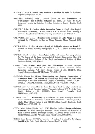 148
AZEVEDO, Tales - O vegetal como alimento e medicina do índio. In: Revista do
Arquivo Municipal, s/d: 264-270.
BAUTISTA, Hortensia; PINTO, Geraldo Carlos; et alli- Contribuição ao
Conhecimento das Fruteiras indígenas da Bahia. In: Anais do XXXV
Congresso Nacional de Botânica. Sociedade Botânica do Brasil. , Brasilia, Brasil,
1990.
CARNEIRO, Robert L.- Indians of the Amazonian Forest. In: People of the Tropical
Rain Forest. DENSLOW, J.S. and PADOCH, C. , California, Brasil, University of
California Press, Smithsonian Institute Traveling Exhibition Service, 1988: 37-86.
CARVALHO, José C. M. - Relações entre os índios do Alto Xingu e a fauna
regional. In: Publicações Avulsas do Museu Nacional, Museu Nacional, 1951:
40.
CASTRO FARIA, L. de - Origens culturais da habitação popular do Brasil. In:
Boletim do Museu Nacional, Antropologia, n.12, N.12, Museu Nacional, 1951:
71.
CASTRO, Eduardo Viveiros - Cosmological deixis and amerindian perspectivism.
In: The Journal of the Royal Anthropological Institute, Incorporating Man, 4(3),
Fellows and Junior Fellows of the Royal Anthropological Institute of Great
Britain and Ireland, 1998: 469-488.
CHIARA, Vilma- Armas: Bases para uma classificação. In: Suma Etnológica
Brasileira. Edição atualizada do Handbook of South American Indians.
Tecnologia Indígena, V.2. Darcy Ribeiro (Editor et alii). RIBEIRO, Berta
(coord.), Petrópolis, Brasil, FINEP/Vozes, 1987: 117-137.
CLEMENT, Charles R.- Origin, Domestication and Genetic Conservation of
Amazonian Fruit Tree Species. In: Ethnobiology: Implications and Applications
Proceedings of the First International Congress of Ethnobioly. Volume 1. POSEY,
Darrell A. e OVERAL, William L., Belém, Brasil, SCT/CNPq, 1988: 249-263.
COOPER, John M.- Armadilhas. In: Suma Etnológica Brasileira. Edição atualizada do
Handbook of South American Indians. Tecnologia Indígena, V.2, 2 edição. Darcy
Ribeiro (Editor et alii). RIBEIRO, Berta (coord.), Petrópolis, Brasil,
FINEP/Vozes, 1987: 163-171.
COOPER, John M.- Estimulantes e Narcóticos. In: Suma Etnológica Brasileira.
Edição atualizada do Handbook of South American Indians – Etnobiologia V.1, 2
edição. Darcy Ribeiro (Editor et alii). RIBEIRO, Berta (coord.), Petrópolis, Brasil,
FINEP/Vozes, 1987: 101-118.
COSTA, Maria Heloísa Fénelon; MALHANO, Hamilton Botelho- Habitação Indígena
Brasileira. In: Suma Etnológica Brasileira. Edição atualizada do Handbook of
South American Indians. Tecnologia Indígena, V.2. Darcy Ribeiro (Editor et alii).
RIBEIRO, Berta (coord.), Petrópolis, Brasil, FINEP/Vozes, 1987: 27-92.
DORTA, Sonia Ferraro; NICOLA, Norberto. - Aroméri: Arte plumária do indígena
brasileiro. São Paulo, Brasil, Mercedes-Benz do Brasil S.A, 1986.
 