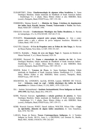 149
ELISABETSKY, Elaine- Etnofarmacologia de algumas tribos brasileiras. In: Suma
Etnológica Brasileira. Edição atualizada do Handbook of South American Indians
– Etnobiologia V.1, 2 edição. Darcy Ribeiro (Editor et alii). RIBEIRO, Berta
(coord.), Petrópolis, Brasil, FINEP/Vozes, 1987: 135-148.
FERRREIRA, Mariana Kawall L. - Histórias do Xingu. Coletânea de depoimentos
dos índios Suyá, Kayabi, Juruna, Trumai, Txucarramãe e Txicão. São Paulo,
Brasil, NHII/USP - FAPESP, 1994.
FIDALGO, Oswaldo - Conhecimento Micológico dos Índios Brasileiros. In: Revista
de Antropologia, 15 e 16, FFLCH/USP, 1967-68: 27-34.
FUNARTE- Ornamentação corporal entre grupos indígenas. In: Arte e corpo:
pintura sobre a pele e adornos de povos indígenas brasileiros. Ministério da
Cultura, Brasil, 1985: 15-19.
GALVÃO, Eduardo - O Uso do Propulsor entre as Tribos do Alto Xingu. In: Revista
do Museu Paulista, Nova Série, 4, USP, 1950: 351-367.
GARCIA, Rodolpho - Nomes de aves em língua Tupi. In: Separata do Boletim do
Museu Nacional, V, n.3, Museu Nacional, 1929: 54.
GILMORE, Raymond M.- Fauna e etnozoologia da América do Sul. In: Suma
Etnológica Brasileira. Edição atualizada do Handbook of South American Indians.
Etnobiologia V.1, 2 edição. Darcy Ribeiro (Editor et alii). RIBEIRO, Berta
(coord.), Petrópolis, Brasil, FINEP/Vozes, 1987: 189-233.
HEIZER, Robert F.- Venenos de Pesca. In: Suma Etnológica Brasileira. Edição
atualizada do Handbook of South American Indians. Etnobiologia V.1, 2 edição.
Darcy Ribeiro (Editor et alii). RIBEIRO, Berta (coord.), Petrópolis, Brasil,
FINEP/Vozes, 1987: 95-99.
HOLMSTED, Bo; LINDGREN, Jan-Erik; RIVIER, Laurent; RIBEIRO DO VALLE,
José - Ayhuasca, caapi ou yagê - bebida alucinógen dos índios da bacia
amazônica. In: Ciência e Cultura, 31 (10), SBPC, 1979: 1120-1124.
ISA - Instituto Sócioambiental - Instituto Socioambiental. Povos Indígenas no Brasil:
1991-1995. São Paulo, Brasil, ISA, 1996: 871.
KERR, Warwick Estevam- Agricultura e seleção genéticas de plantas. In: Suma
Etnológica Brasileira. Edição atualizada do Handbook of South American Indians
– Etnobiologia V.1, 2 edição. Darcy Ribeiro (Editor et alii). RIBEIRO, Berta
(coord.), Petrópolis, Brasil, FINEP/Vozes, 1987: 159-171.
KERR, Warwick Estevam; POSEY, Darrell Addison; WOLTER, Wilson Filho - Cupá,
ou cipó-babão, alimento de alguns índios amazônicos. In: Acta Amazônica,
8(4), 1978: 702-705.
LARAIA, Roque de Barros- Nossos Contemporâneos Indígenas. In: A Temática
Indígena na Escola. SILVA, Aracy L. e GRUPIONI, Luis Donisete B., Brasília,
Brasil, MEC, MARI, UNESCO, 1995: 262-287.
 