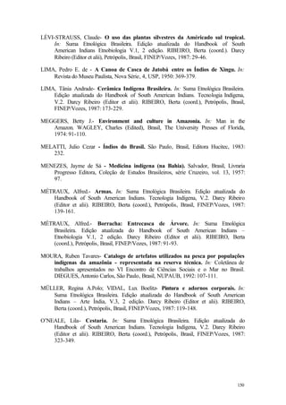150
LÉVI-STRAUSS, Claude- O uso das plantas silvestres da Américado sul tropical.
In: Suma Etnológica Brasileira. Edição atualizada do Handbook of South
American Indians Etnobiologia V.1, 2 edição. RIBEIRO, Berta (coord.). Darcy
Ribeiro (Editor et alii), Petrópolis, Brasil, FINEP/Vozes, 1987: 29-46.
LIMA, Pedro E. de - A Canoa de Casca de Jatobá entre os Índios de Xingu. In:
Revista do Museu Paulista, Nova Série, 4, USP, 1950: 369-379.
LIMA, Tânia Andrade- Cerâmica Indígena Brasileira. In: Suma Etnológica Brasileira.
Edição atualizada do Handbook of South American Indians. Tecnologia Indígena,
V.2. Darcy Ribeiro (Editor et alii). RIBEIRO, Berta (coord.), Petrópolis, Brasil,
FINEP/Vozes, 1987: 173-229.
MEGGERS, Betty J.- Environment and culture in Amazonia. In: Man in the
Amazon. WAGLEY, Charles (Edited), Brasil, The University Presses of Florida,
1974: 91-110.
MELATTI, Julio Cezar - Índios do Brasil. São Paulo, Brasil, Editora Hucitec, 1983:
232.
MENEZES, Jayme de Sá - Medicina indígena (na Bahia). Salvador, Brasil, Livraria
Progresso Editora, Coleção de Estudos Brasileiros, série Cruzeiro, vol. 13, 1957:
97.
MÉTRAUX, Alfred.- Armas. In: Suma Etnológica Brasileira. Edição atualizada do
Handbook of South American Indians. Tecnologia Indígena, V.2. Darcy Ribeiro
(Editor et alii). RIBEIRO, Berta (coord.), Petrópolis, Brasil, FINEP/Vozes, 1987:
139-161.
MÉTRAUX, Alfred.- Borracha: Entrecasca de Árvore. In: Suma Etnológica
Brasileira. Edição atualizada do Handbook of South American Indians –
Etnobiologia V.1, 2 edição. Darcy Ribeiro (Editor et alii). RIBEIRO, Berta
(coord.), Petrópolis, Brasil, FINEP/Vozes, 1987: 91-93.
MOURA, Ruben Tavares- Catalogo de artefatos utilizados na pesca por populações
indígenas da amazônia - representada na reserva técnica. In: Coletânea de
trabalhos apresentados no VI Encontro de Ciências Sociais e o Mar no Brasil.
DIEGUES, Antonio Carlos, São Paulo, Brasil, NUPAUB, 1992: 107-111.
MÜLLER, Regina A.Polo; VIDAL, Lux Boelitz- Pintura e adornos corporais. In:
Suma Etnológica Brasileira. Edição atualizada do Handbook of South American
Indians – Arte Índia, V.3, 2 edição. Darcy Ribeiro (Editor et alii). RIBEIRO,
Berta (coord.), Petrópolis, Brasil, FINEP/Vozes, 1987: 119-148.
O’NEALE, Lila- Cestaria. In: Suma Etnológica Brasileira. Edição atualizada do
Handbook of South American Indians. Tecnologia Indígena, V.2. Darcy Ribeiro
(Editor et alii). RIBEIRO, Berta (coord.), Petrópolis, Brasil, FINEP/Vozes, 1987:
323-349.
 