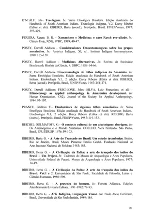 151
O’NEALE, Lila- Tecelagem. In: Suma Etnológica Brasileira. Edição atualizada do
Handbook of South American Indians. Tecnologia Indígena, V.2. Darcy Ribeiro
(Editor et alii). RIBEIRO, Berta (coord.), Petrópolis, Brasil, FINEP/Vozes, 1987:
397-429.
PEREIRA, Renato B. R. - Xamanismo e Medicina: o caso Rusch reavaliado. In:
Ciência Hoje, 9(50), SPBC, 1989: 40-47.
POSEY, Darrell Addison - Consideraciones Etnoentomologicas sobre los grupos
amerindios. In: América Indígena, Xl, n.1, Instituto Indígena Interamericano,
1980: 105-120.
POSEY, Darrell Addison - Medicinas Alternativas. In: Revista da Sociedade
Brasileira de História da Ciência, 4, SBPC, 1989: 64-66.
POSEY, Darrell Addison- Etnoentomologia de tribos indígenas da Amazônia. In:
Suma Etnológica Brasileira. Edição atualizada do Handbook of South American
Indians. Etnobiologia V.1, 2 edição. Darcy Ribeiro (Editor et alii). RIBEIRO,
Berta (coord.), Petrópolis, Brasil, FINEP/Vozes, 1987: 251-271.
POSEY, Darrell Addison; FRECHIONE, John; SILVA, Luiz Francelino; et alli -
Ethnoecology as applied anthropology in Amazonian development. In:
Human Organization, 43(2), Journal of the Society for Applied Anthropology,
1984: 95-107.
PRANCE, Ghillean T.- Etnobotânica de algumas tribos amazônicas. In: Suma
Etnológica Brasileira. Edição atualizada do Handbook of South American Indians.
Etnobiologia V.1, 2 edição. Darcy Ribeiro (Editor et alii). RIBEIRO, Berta
(coord.), Petrópolis, Brasil, FINEP/Vozes, 1987: 119-133.
REICHEL-DOLMATOFF, G.- O contexto cultural de um alucinógeno aborígene. In:
Os Alucinógenos e o Mundo Simbólico. COELHO, Vera Penteado, São Paulo,
Brasil, EPU/EDUSP, 1976: 59-103.
RIBEIRO, Berta G. - A Arte do Trançado no Brasil. Um estudo taxonômico. Belém,
Rio de Janeiro, Brasil, Museu Paraense Emílio Goeldi. Fundação Nacional de
Arte. Instituto Nacional do Folclore, 1985: 185.
RIBEIRO, Berta G. - A Civilização da Palha: a arte do trançado dos índios do
Brasil – Um Projeto. In: Cadernos do Museu de Arqueologia e Artes Populares,
Universidade Federal do Paraná. Museu de Arqueologia e Artes Populares, 1977:
34-49.
RIBEIRO, Berta G. - A Civilização da Palha: A arte do trançado dos índios do
Brasil. Vol.1 e 2. Universidade de São Paulo, Faculdade de Filosofia, Letras e
Ciências Humanas, 1980: 590.
RIBEIRO, Berta G. - A presença do homem. In: Floresta Atlântica, Edições
Alumbramento/Livroarte Editora, 1991-1992: 79-93.
RIBEIRO, Berta G. - Arte Indígena, Linguagem Visual. São Paulo /Belo Horizonte,
Brasil, Universidade de São Paulo/Itatiaia, 1989: 186.
 