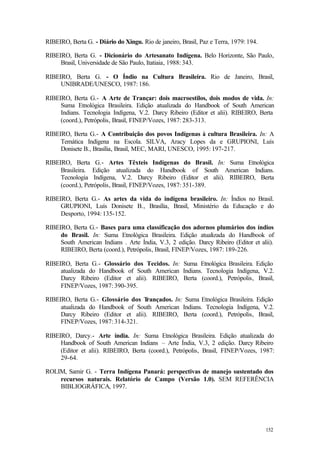 152
RIBEIRO, Berta G. - Diário do Xingu. Rio de janeiro, Brasil, Paz e Terra, 1979: 194.
RIBEIRO, Berta G. - Dicionário do Artesanato Indígena. Belo Horizonte, São Paulo,
Brasil, Universidade de São Paulo, Itatiaia, 1988: 343.
RIBEIRO, Berta G. - O Índio na Cultura Brasileira. Rio de Janeiro, Brasil,
UNIBRADE/UNESCO, 1987: 186.
RIBEIRO, Berta G.- A Arte de Trançar: dois macroestilos, dois modos de vida. In:
Suma Etnológica Brasileira. Edição atualizada do Handbook of South American
Indians. Tecnologia Indígena, V.2. Darcy Ribeiro (Editor et alii). RIBEIRO, Berta
(coord.), Petrópolis, Brasil, FINEP/Vozes, 1987: 283-313.
RIBEIRO, Berta G.- A Contribuição dos povos Indígenas à cultura Brasileira. In: A
Temática Indígena na Escola. SILVA, Aracy Lopes da e GRUPIONI, Luís
Donisete B., Brasília, Brasil, MEC, MARI, UNESCO, 1995: 197-217.
RIBEIRO, Berta G.- Artes Têxteis Indígenas do Brasil. In: Suma Etnológica
Brasileira. Edição atualizada do Handbook of South American Indians.
Tecnologia Indígena, V.2. Darcy Ribeiro (Editor et alii). RIBEIRO, Berta
(coord.), Petrópolis, Brasil, FINEP/Vozes, 1987: 351-389.
RIBEIRO, Berta G.- As artes da vida do indígena brasileiro. In: Índios no Brasil.
GRUPIONI, Luís Donisete B., Brasília, Brasil, Ministério da Educação e do
Desporto, 1994: 135-152.
RIBEIRO, Berta G.- Bases para uma classificação dos adornos plumários dos índios
do Brasil. In: Suma Etnológica Brasileira. Edição atualizada do Handbook of
South American Indians . Arte Índia, V.3, 2 edição. Darcy Ribeiro (Editor et alii).
RIBEIRO, Berta (coord.), Petrópolis, Brasil, FINEP/Vozes, 1987: 189-226.
RIBEIRO, Berta G.- Glossário dos Tecidos. In: Suma Etnológica Brasileira. Edição
atualizada do Handbook of South American Indians. Tecnologia Indígena, V.2.
Darcy Ribeiro (Editor et alii). RIBEIRO, Berta (coord.), Petrópolis, Brasil,
FINEP/Vozes, 1987: 390-395.
RIBEIRO, Berta G.- Glossário dos Trançados. In: Suma Etnológica Brasileira. Edição
atualizada do Handbook of South American Indians. Tecnologia Indígena, V.2.
Darcy Ribeiro (Editor et alii). RIBEIRO, Berta (coord.), Petrópolis, Brasil,
FINEP/Vozes, 1987: 314-321.
RIBEIRO, Darcy.- Arte índia. In: Suma Etnológica Brasileira. Edição atualizada do
Handbook of South American Indians – Arte Índia, V.3, 2 edição. Darcy Ribeiro
(Editor et alii). RIBEIRO, Berta (coord.), Petrópolis, Brasil, FINEP/Vozes, 1987:
29-64.
ROLIM, Samir G. - Terra Indígena Panará: perspectivas de manejo sustentado dos
recursos naturais. Relatório de Campo (Versão 1.0). SEM REFERÊNCIA
BIBLIOGRÁFICA, 1997.
 