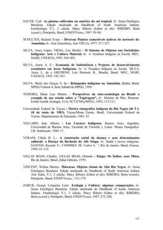 153
SAUER, Carl- As plantas cultivadas na américa do sul tropical. In: Suma Etnológica
Brasileira. Edição atualizada do Handbook of South American Indians.
Etnobiologia V.1, 2 edição. Darcy Ribeiro (Editor et alii). RIBEIRO, Berta
(coord.), Petrópolis, Brasil, FINEP/Vozes, 1987: 59-90.
SCHULTES, Richard Evans - Diversas Plantas comestíveis nativas do noroeste da
Amazônia. In: Acta Amazônica, Ano VIII (3), 1977: 317-327.
SILVA, Aracy Lopes; VIDAL, Lux Boelitz - O Sistema de Objetos nas Sociedades
Indígenas: Arte e Cultura Material. In: A Temática Indígena na Escola, MEC,
MARI, UNESCO, 1995: 369-402.
SILVA, Joana A. F.- Economia de Subsistência e Projetos de desenvolvimento
econômico em áreas Indígenas. In: A Temática Indígena na Escola. SILVA,
Aracy L. da e GRUPIONI, Luís Donisete B., Brasília, Brasil, MEC, MARI,
UNESCO, 1995: 342-367.
SILVA, Maria das Graças S. da - Brinquedos indígenas na Amazônia. Belém, Brasil,
MPEG/Volume 4, Série Infantil do MPEG, 1989.
TEIXEIRA, Dante Luiz Martins - Perspectivas da etno-ornitologia no Brasil: o
exemplo de um estudo sobre a "Tapiragem", In: Boletim do Mus. Paraense
Emílio Goeldi, Zoologia, 8 (1), SCT/CNPq/MPEG, 1992: 113-121.
Universidade Federal de Viçosa - Mostra etnográfica indígena do Rio Negro (de 5 à
18 de maio de 1983). Viçosa/Minas Gerais, Brasil, Universidade Federal de
Viçosa. Departamento de Educação, 1983: 35.
VELLARD, Juan Alberto - Los Curares Indígenas. Buenos Aires, Argentina,
Universidad de Buenos Aires, Facultatd de Filosofia y Letras. Museu Etnografico
J.B. Ambrosetti, 1980: 17.
VERANI, Cibele B. L.- A construção social da doença e seus determinantes
culturais: a Doença da Reclusão do Alti Xingu. In: Saúde e povos indígenas.
SANTOS, Ricardo V.; COIMBRA JR. Carlos E. ª, Rio de Janeiro, Brasil, Fiocruz,
1994: 91-112.
VILLAS BOAS, Cláudio; VILLAS BOAS, Orlando - Xingu: Os Índios, seus Mitos.
Rio de Janeiro, Brasil, Zahar Editores, 1979.
VINCENT, Willian Murray- Máscaras. Objetos rituais do Alto Rio Negro. In: Suma
Etnológica Brasileira. Edição atualizada do Handbook of South American Indians
Arte Índia, V.3, 2 edição. Darcy Ribeiro (Editor et alii). RIBEIRO, Berta (coord.),
Petrópolis, Brasil, FINEP/Vozes, : 151-179.
ZARUR, George Cerqueira Leite- Ecologia e Cultura: algumas comparações. In:
Suma Etnológica Brasileira. Edição atualizada do Handbook of South American
Indians. Etnobiologia V.1, 2 edição. Darcy Ribeiro (Editor et alii). RIBEIRO,
Berta (coord.), Petrópolis, Brasil, FINEP/Vozes, 1987: 273-280.
 