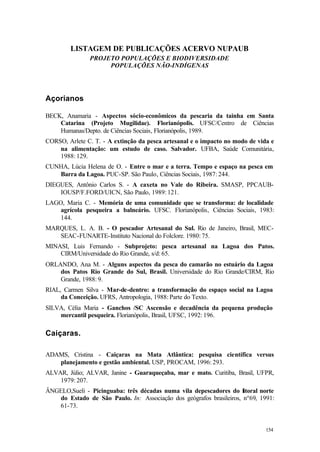 154
LISTAGEM DE PUBLICAÇÕES ACERVO NUPAUB
PROJETO POPULAÇÕES E BIODIVERSIDADE
POPULAÇÕES NÃO-INDÍGENAS
Açorianos
BECK, Anamaria - Aspectos sócio-econômicos da pescaria da tainha em Santa
Catarina (Projeto Mugilidae). Florianópolis. UFSC/Centro de Ciências
Humanas/Depto. de Ciências Sociais, Florianópolis, 1989.
CORSO, Arlete C. T. - A extinção da pesca artesanal e o impacto no modo de vida e
na alimentação: um estudo de caso. Salvador. UFBA, Saúde Comunitária,
1988: 129.
CUNHA, Lúcia Helena de O. - Entre o mar e a terra. Tempo e espaço na pesca em
Barra da Lagoa. PUC-SP. São Paulo, Ciências Sociais, 1987: 244.
DIEGUES, Antônio Carlos S. - A caxeta no Vale do Ribeira. SMASP, PPCAUB-
IOUSP/F.FORD/UICN, São Paulo, 1989: 121.
LAGO, Maria C. - Memória de uma comunidade que se transforma: de localidade
agrícola pesqueira a balneário. UFSC. Florianópolis, Ciências Sociais, 1983:
144.
MARQUES, L. A. B. - O pescador Artesanal do Sul. Rio de Janeiro, Brasil, MEC-
SEAC-FUNARTE-Instituto Nacional do Folclore. 1980: 75.
MINASI, Luis Fernando - Subprojeto: pesca artesanal na Lagoa dos Patos.
CIRM/Universidade do Rio Grande, s/d: 65.
ORLANDO, Ana M. - Alguns aspectos da pesca do camarão no estuário da Lagoa
dos Patos Rio Grande do Sul, Brasil. Universidade do Rio Grande/CIRM, Rio
Grande, 1988: 9.
RIAL, Carmen Silva - Mar-de-dentro: a transformação do espaço social na Lagoa
da Conceição. UFRS, Antropologia, 1988: Parte do Texto.
SILVA, Célia Maria - Ganchos /SC Ascensão e decadência da pequena produção
mercantil pesqueira. Florianópolis, Brasil, UFSC, 1992: 196.
Caiçaras.
ADAMS, Cristina - Caiçaras na Mata Atlântica: pesquisa científica versus
planejamento e gestão ambiental. USP, PROCAM, 1996: 293.
ALVAR, Júlio; ALVAR, Janine - Guaraqueçaba, mar e mato. Curitiba, Brasil, UFPR,
1979: 207.
ÂNGELO,Sueli - Picinguaba: três décadas numa vila depescadores do litoral norte
do Estado de São Paulo. In: Associação dos geógrafos brasileiros, nº69, 1991:
61-73.
 