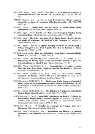 155
ATHAYDE, Simone Ferreira; TOMAZ, Lea Maria - Áreas naturais protegidas e
comunidades locais da Ilha do Mel - PR. In: Nerítica, 9(1-2), UFPR, 1995: 49-
91.
BASTOS, Alexandre Assis - A coleta de ostra Crassostrea brasiliana e manejos
sustentado em áreas de manguezal (Mandira Cananéia). USP, PROCAM,
1997: 103.
BEGOSSI, Alpina - Fishing spots and sea tenure in atlantic forest fishing
communities. NEPAM-UNICAMP, Campinas, 1993: 29.
BEGOSSI, Alpina - Food diversity and choice and tecnology in brazilian fishing
community (Búzios Island). University of California, Ecology, 1989: 223.
BEGOSSI, Alpina - The fishers and buyers from Búzios Island (Brazil): Kin ties
and modes of production. NEPAM-UNICAMP, Campinas. In: Submitted to
Ciência e Cultura, 1994: .
BEGOSSI, Alpina - The use of optimal foraging theory in the understading of
fishing strategies: a case from Sepetiba Bay (Rio de Janeiro). In: Human
Ecology, 20(4), 1992: 463-475.
BEGOSSI, Alpina; et alli - Plant uses in brazilian coastal fishing community (Búzios
Island). In: J. Ethnobiol. 13 (2), 1993: 233-256.
BEGOSSI, Alpina; FIGUEIREDO, Gisela Mandali de; LEITÃO FILHO, H. F. -
Ethnobotany of Atlantic Forest coastal communities: diversity of plant uses
in Gamboa (Itacuruçá Island, Brazil). NEPAM, Campinas, 1993: 17.
BEGOSSI, Alpina; FIGUEIREDO, J. L. - Ethnoichthyology of southern coastal
fishermen: cases from Búzios Island and Sepetiba Bay (Brazil), In: Submetted
to Bolletin Of Marine Science, 1993: 20.
BEGOSSI, Alpina; LEITÃO FILHO, H. F.; ROSSATO, Silvia Cristina- Plantas
medicinais do Puruba, Ubatuba, SP: uso e diversidade. In: Anais do lV
Simpósio sobre Ecossistemas da Costa Brasileira. , Brasil, 1992.
BEGOSSI, Alpina; RICHERSON, P.J. - Biodiversity, family income and ecological
niche: a study on the consumption of animal foods on Búzois Island (Brazil).
In: Ecological of Food Nutrition, 30, Gordon and Breach Science Publishers S.A.
1993: 51-61.
BEGOSSI, Alpina; RICHERSON, P.J. - The diffusion of “Lambreta”, and artificial
Lure, at Búzios Island (Brazil). In: MAST, 4(2), 1991: 87-103.
BORN, Gemima C. Cabral- Comunidades tradicionais na Estação Ecológica da
Juréia-Itatins: biodiversidade e medicina popular. In: Anais do 2º Congresso
Nacional sobre essências nativas - Conservação da Biodiversidade. Instituto
Florestal, São Paulo, Brasil, Unipress, 1992: 804-807.
BRANDÃO, Silvia F. - O Pescador do Município de Campos: Universo e
Linguagem. UFRJ, Letras Vernáculas, 1988: 490.
BRETON, Yvan; CAVANAGH, Julie - Mobilization des Pêcheurs et politique
municipale à São Sebastião. Université Laval e CEMAR (USP), Québec, 1996:
58.
 