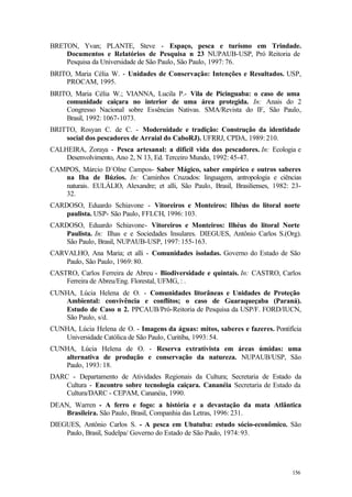 156
BRETON, Yvan; PLANTE, Steve - Espaço, pesca e turísmo em Trindade.
Documentos e Relatórios de Pesquisa n 23 NUPAUB-USP, Pró Reitoria de
Pesquisa da Universidade de São Paulo, São Paulo, 1997: 76.
BRITO, Maria Célia W. - Unidades de Conservação: Intenções e Resultados. USP,
PROCAM, 1995.
BRITO, Maria Célia W.; VIANNA, Lucila P.- Vila de Picinguaba: o caso de uma
comunidade caiçara no interior de uma área protegida. In: Anais do 2
Congresso Nacional sobre Essências Nativas. SMA/Revista do IF, São Paulo,
Brasil, 1992: 1067-1073.
BRITTO, Rosyan C. de C. - Modernidade e tradição: Construção da identidade
social dos pescadores de Arraial do CaboRJ). UFRRJ, CPDA, 1989: 210.
CALHEIRA, Zoraya - Pesca artesanal: a difícil vida dos pescadores. In: Ecologia e
Desenvolvimento, Ano 2, N 13, Ed. Terceiro Mundo, 1992: 45-47.
CAMPOS, Márcio D´Olne Campos- Saber Mágico, saber empírico e outros saberes
na Iha de Búzios. In: Caminhos Cruzados: linguagem, antropologia e ciências
naturais. EULÁLIO, Alexandre; et alli, São Paulo, Brasil, Brasilienses, 1982: 23-
32.
CARDOSO, Eduardo Schiavone - Vitoreiros e Monteiros: Ilhéus do litoral norte
paulista. USP- São Paulo, FFLCH, 1996: 103.
CARDOSO, Eduardo Schiavone- Vitoreiros e Monteiros: Ilhéus do litoral Norte
Paulista. In: Ilhas e e Sociedades Insulares. DIEGUES, Antônio Carlos S.(Org).
São Paulo, Brasil, NUPAUB-USP, 1997: 155-163.
CARVALHO, Ana Maria; et alli - Comunidades isoladas. Governo do Estado de São
Paulo, São Paulo, 1969: 80.
CASTRO, Carlos Ferreira de Abreu - Biodiversidade e quintais. In: CASTRO, Carlos
Ferreira de Abreu/Eng. Florestal, UFMG, : .
CUNHA, Lúcia Helena de O. - Comunidades litorâneas e Unidades de Proteção
Ambiental: convivência e conflitos; o caso de Guaraqueçaba (Paraná).
Estudo de Caso n 2. PPCAUB/Pró-Reitoria de Pesquisa da USP/F. FORD/IUCN,
São Paulo, s/d.
CUNHA, Lúcia Helena de O. - Imagens da águas: mitos, saberes e fazeres. Pontifícia
Universidade Católica de São Paulo, Curitiba, 1993: 54.
CUNHA, Lúcia Helena de O. - Reserva extrativista em áreas úmidas: uma
alternativa de produção e conservação da natureza. NUPAUB/USP, São
Paulo, 1993: 18.
DARC - Departamento de Atividades Regionais da Cultura; Secretaria de Estado da
Cultura - Encontro sobre tecnologia caiçara. Cananéia Secretaria de Estado da
Cultura/DARC - CEPAM, Cananéia, 1990.
DEAN, Warren - A ferro e fogo: a história e a devastação da mata Atlântica
Brasileira. São Paulo, Brasil, Companhia das Letras, 1996: 231.
DIEGUES, Antônio Carlos S. - A pesca em Ubatuba: estudo sócio-econômico. São
Paulo, Brasil, Sudelpa/ Governo do Estado de São Paulo, 1974: 93.
 