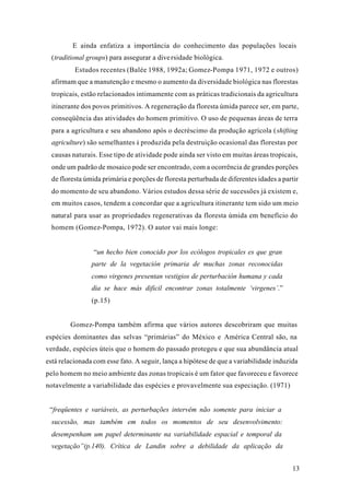 13
E ainda enfatiza a importância do conhecimento das populações locais
(traditional groups) para assegurar a diversidade biológica.
Estudos recentes (Balée 1988, 1992a; Gomez-Pompa 1971, 1972 e outros)
afirmam que a manutenção e mesmo o aumento da diversidade biológica nas florestas
tropicais, estão relacionados intimamente com as práticas tradicionais da agricultura
itinerante dos povos primitivos. A regeneração da floresta úmida parece ser, em parte,
conseqüência das atividades do homem primitivo. O uso de pequenas áreas de terra
para a agricultura e seu abandono após o decréscimo da produção agrícola (shifting
agriculture) são semelhantes à produzida pela destruição ocasional das florestas por
causas naturais. Esse tipo de atividade pode ainda ser visto em muitas áreas tropicais,
onde um padrão de mosaico pode ser encontrado, com a ocorrência de grandes porções
de floresta úmida primária e porções de floresta perturbada de diferentes idades a partir
do momento de seu abandono. Vários estudos dessa série de sucessões já existem e,
em muitos casos, tendem a concordar que a agricultura itinerante tem sido um meio
natural para usar as propriedades regenerativas da floresta úmida em benefício do
homem (Gomez-Pompa, 1972). O autor vai mais longe:
“un hecho bien conocido por los ecólogos tropicales es que gran
parte de la vegetación primaria de muchas zonas reconocidas
como virgenes presentan vestigios de perturbación humana y cada
dia se hace más dificil encontrar zonas totalmente ‘virgenes’.”
(p.15)
Gomez-Pompa também afirma que vários autores descobriram que muitas
espécies dominantes das selvas “primárias” do México e América Central são, na
verdade, espécies úteis que o homem do passado protegeu e que sua abundância atual
está relacionada com esse fato. A seguir, lança a hipótese de que a variabilidade induzida
pelo homem no meio ambiente das zonas tropicais é um fator que favoreceu e favorece
notavelmente a variabilidade das espécies e provavelmente sua especiação. (1971)
“freqüentes e variáveis, as perturbações intervêm não somente para iniciar a
sucessão, mas também em todos os momentos de seu desenvolvimento:
desempenham um papel determinante na variabilidade espacial e temporal da
vegetação”(p.140). Crítica de Landin sobre a debilidade da aplicação da
 