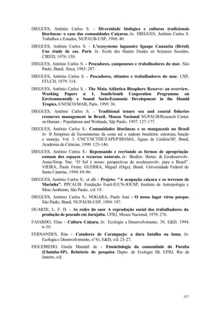 157
DIEGUES, Antônio Carlos S. - Diversidade biológica e culturas tradicionais
litorâneas: o caso das comunidades Caiçaras. In: DIEGUES, Antônio Carlos S.
Trabalhos e Estudos, NUPAUB-USP, 1988: 40.
DIEGUES, Antônio Carlos S. - L’ecosysteme lagunaire Iguape Cananéia (Brésil)
Une étude de cas. Paris In: Ecole des Hautes Etudes en Sciences Sociales,
CIRED, 1976: 158.
DIEGUES, Antônio Carlos S. - Pescadores, camponeses e trabalhadores do mar. São
Paulo, Brasil, Ática, 1983: 287.
DIEGUES, Antônio Carlos S. - Pescadores, sitiantes e trabalhadores do mar. USP,
FFLCH, 1979: 314.
DIEGUES, Antônio Carlos S. - The Mata Atlântica Biosphere Reserve: an overview.
Working Papers n 1, South-South Cooperation Programme on
Environmentally e Sound Socio-Economic Development in the Humid
Tropics. UNESCO/MAB, Paris, 1995: 36.
DIEGUES, Antônio Carlos S. - Traditional tenure sea and coastal fisheries
resources management in Brazil. Museu Nacional NUPAUB/Research Center
on Human - Populations and Wetlands, Sãp Paulo, 1997: 127-177.
DIEGUES, Antônio Carlos S.- Comunidades litorâneas e os manguezais no Brasil
In: II Simpósio de Ecossistemas da costa sul e sudeste brasileira: estrutura, função
e manejo, Vol. 3. CNCT/SCTDE/FAPEP/IBAMA, Águas de Lindóia/SP, Brasil,
Academia de Ciências, 1990: 123-146.
DIEGUES, Antônio Carlos S.- Repensando e recriando as formas de apropriação
comum dos espaços e recursos naturais. In: Biodiov. Biotec. & Ecodesenvolv.
Anais/Simp. Nac. “O Sol é nosso: perspectivas de ecodesenvolv. para o Brasil”.
VIEIRA, Paulo Freire; GUERRA, Miguel (Orgs), Brasil, Universidade Federal de
Santa Catarina, 1994: 69-86.
DIEGUES, Antônio Carlos S.; et alli - Projeto: "A ocupação caiçara e os terrenos de
Marinha". PPCAUB/ Fundação Ford-IUCN-IOUSP, Instituto de Antropologia e
Meio Ambiente, São Paulo, s/d: 19.
DIEGUES, Antônio Carlos S.; NOGARA, Paulo José - O nosso lugar virou parque.
São Paulo, Brasil, NUPAUB-USP, 1994: 187.
DUARTE, L. F. D. - As redes do suor A reprodução social dos trabalhadores da
produção de pescado em Jurujuba. UFRJ, Museu Nacional, 1978: 276.
FAJARDO, Elias - Cultura Caiçara. In: Ecologia e Desenvolvimento, 39, E&D, 1994:
6-39.
FERNANDES, Rita - Catadores de Caranguejo: a dura batalha na lama. In:
Ecologia e Desenvolvimento, nº41, E&D, s/d: 23-27.
FIGUEIREDO, Gisela Mandali de - Etnoictiologia da comunidade do Puruba
(Ubatuba-SP). Relatório de pesquisa Depto. de Ecologia IB, UFRJ, Rio de
Janeiro, s/d.
 