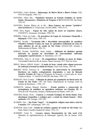 160
OLIVEIRA, Carlos Roberto - Boiçucanga: de Bairro Rural a Bairro Urbano. USP,
FFLCH-Geografia, 1998: 172.
OLIVEIRA, Eliane Rita - Populações humanas na Estação Ecológica de Juréia-
Itatins. Documentos e Relatórios de Pesquisa nº10 NUPAUB-USP, São Paulo,
1993: 69.
OLIVEIRA, Rogério Ribeiro de; et alli - Roça Caiçara: um sistema "primitivo"
auto-sustentável, In: Ciência hoje, 18(104), SBPC, 1994: 43-51.
PAES, Silvia Regina - Espaço da vida, espaço da morte na trajetória caiçara.
UNESP/FCL Araraquara, Sociologia, 1998: 168.
PEREIRA, Cilene da Cunha - Os pescadores da Lagoa de Araruama. Etnografia e
linguagem. UFRJ, Letras, 1988: 228.
PERONI, Nivaldo - Taxonomia folk e diversidade interespecífica de mandioca
(Manihot esculenta Crantz) em roças de agricultura tradicional em áreas de
mata atlântica do sul do estado de São Paulo. ESALQ-USP, Genética e
Melhoramento de Plantas, 1998: 191.
PERONI, Nivaldo; MARTINS, Paulo Sodero - Influência da dinâmica agrícola
itinerante na geração de diversidade de etnovariedades cultivadas
propagadas vegetativamente, In: Interciência, s/d: 1-29.
PESSANHA, Elina G. da Fonte - Os companheiros: trabalho na pesca de Itaipu.
Universidade Federal do Rio de Janeiro, Museu Nacional, 1977: Parte do Texto.
RIBAS, Marcos; RIBAS, Rachel - O modo de fazer: estudo sobre alguns processos
de confecção artesanal na cidade de Paraty. Fund. Ford, Paraty, 1983: 49.
RIBEIRO NETO, Francisco B. - Estratégias de sobrevivência de comunidades
litorâneas em regiões ecologicamente degradadas: o caso da Baixada
Santista. Estudos de Caso n 1 Programa de Pesquisa e Conservação de Áreas
Úmidas no Brasil – F. Ford/IUCN/IOUSP, São Paulo, 1989: 132.
ROSSATO, Silvia Cristina - Utilização de plantas por populações do litoral norte do
Estado de São Paulo. USP. São Paulo, Departamento de Ecologia Geral do
Instituto de Biociências -, 1996: 119.
SAMBATTI, Julianno Bergoch Monteiro - Erosão genética e conservação de
germoplasma de mandioca na agricultura autóctone em Ubatuba, SP. In:
ESALQ-USP, Piracicaba, Genética e Melhoramento de Plantas, 1998: 165.
SANCHES, Rosely Alvim - Caiçaras e a Estação Ecológica de Juréia Itatins. Uma
abordagem etnográfica e ecológica para o estudo da relação homem - Meio
ambiente. USP, Ecologia, 1997: 209.
SCARPIN, Elza - São Paulo "bagre" - O imaginário religioso num bairro rural de
Cananéia. USP, Antropologia, 1991: 192.
SCHEUER, Herta Loëll - Estudo da cerâmica popular do estado de São Paulo. São
Paulo, Brasil, Conselho Estadual de Cultura, 1976: 131.
SCHMIDT, Carlos B. - Lavoura caiçara. Documentário da vida rural nº14.
Ministério da Agricultura/Serviço de Informação Agrícola, Rio de Janeiro, 1958:
33.
 