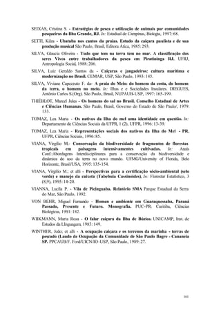 161
SEIXAS, Cristina S. - Estratégias de pesca e utilização de animais por comunidades
pesqueiras da Ilha Grande, RJ. In: Estadual de Campinas, Biologia, 1997: 68.
SETTI, Kilza - Ubatuba nos cantos da praias. Estudo da caiçara paulista e de sua
produção musical São Paulo, Brasil, Editora Ática, 1985: 293.
SILVA, Glaucia Oliveira - Tudo que tem na terra tem no mar. A classificação dos
seres Vivos entre trabalhadores da pesca em Piratininga RJ. UFRJ,
Antropologia Social, 1988: 206.
SILVA, Luiz Geraldo Santos da - Caiçaras e jangadeiros: cultura marítima e
modernização no Brasil. CEMAR, USP, São Paulo, 1993: 145.
SILVA, Viviane Capezzuto F. da- A praia do Meio: do homem da costa, do homem
da terra, o homem no meio. In: Ilhas e e Sociedades Insulares. DIEGUES,
Antônio Carlos S.(Org). São Paulo, Brasil, NUPAUB-USP, 1997: 165-199.
THIÉBLOT, Marcel Jules - Os homens do sal no Brasil. Conselho Estadual de Artes
e Ciências Humanas. São Paulo, Brasil, Governo do Estado de São Paulo/, 1979:
133.
TOMAZ, Lea Maria - Os nativos da Ilha do mel uma identidade em questão. In:
Departamento de Ciências Sociais da UFPR, 1 (2), UFPR, 1996: 13-39.
TOMAZ, Lea Maria - Representações sociais dos nativos da Ilha do Mel - PR.
UFPR, Ciências Sociais, 1996: 85.
VIANA, Virgílio M.- Conservação da biodiversidade de fragmentos de florestas
tropicais em paisagens intensivamentes cultivadas. In: Anais
Conf.:Abordagens Interdisciplinares para a conservação da biodiversidade e
dinâmica do uso da terra no novo mundo. UFMG/University of Florida, Belo
Horizonte, Brasil/USA, 1995: 135-154.
VIANA, Virgílio M.; et alli - Perspectivas para a certificação sócio-ambiental (selo
verde) e manejo da caixeta (Tabebuia Cassinoides), In: Florestar Estatístico, 3
(8,9), 1995: 14-20.
VIANNA, Lucila P. - Vila de Picinguaba. Relatório SMA Parque Estadual da Serra
do Mar, São Paulo, 1992.
VON BEHR, Miguel Fernando - Homen e ambiente em Guaraquessaba, Paraná
Passado, Presente e Futuro. Monografia. PUC-PR. Curitiba, Ciências
Biológicas, 1991: 182.
WIIKMANN, Maria Rosa - O falar caiçara da Ilha de Búzios. UNICAMP, Inst. de
Estudos da LInguagem, 1983: 149.
WINTHER, João; et alli - A ocupação caiçara e os terrenos da marinha - terras de
pescado (Laudo de Ocupação da Comunidade de São Paulo Bagre - Cananeia
SP. PPCAUB/F. Ford/UICN/IO-USP, São Paulo, 1989: 27.
 