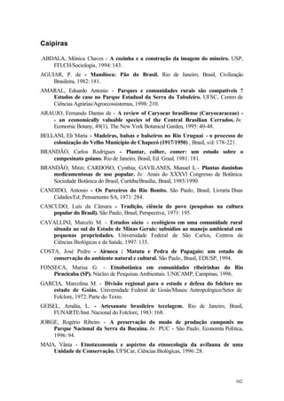 162
Caipiras
.ABDALA, Mônica Chaves - A cozinha e a construção da imagem do mineiro. USP,
FFLCH/Sociologia, 1994: 143.
AGUIAR, P. de - Mandioca: Pão do Brasil. Rio de Janeiro, Brasil, Civilização
Brasileira, 1982: 181.
AMARAL, Eduardo Antonio - Parques e comunidades rurais são compatíveis ?
Estudos de caso no Parque Estadual da Serra do Tabuleiro. UFSC, Centro de
Ciências Agrárias/Agroecossistemas, 1998: 210.
ARAUJO, Fernando Dantas de - A review of Caryocar brasiliense (Caryocaraceae) -
- an economically valuable species of the Central Brasilian Cerrados. In:
Economic Botany, 49(1), The New York Botanical Garden, 1995: 40-48.
BELLANI, Eli Maria - Madeiras, balsas e balseiros no Rio Uruguai - o processo de
colonização do Velho Município de Chapecó (1917/1950) , Brasil, s/d: 178-221.
BRANDÃO, Carlos Rodrigues - Plantar, colher, comer: um estudo sobre o
campesinato goiano. Rio de Janeiro, Brasil, Ed. Graal, 1981: 181.
BRANDÃO, Mitzi; CARDOSO, Cynthia; GAVILANES, Manuel L.- Plantas daninhas
medicamentosas de uso popular. In: Anais do XXXVl Congresso de Botânica.
Sociedade Botânica do Brasil, Curitiba/Brasília, Brasil, 1985/1990.
CANDIDO, Antonio - Os Parceiros do Rio Bonito. São Paulo, Brasil, Livraria Duas
Cidades/Ed. Pensamento SA, 1971: 284.
CASCUDO, Luís da Câmara - Tradição, ciência do povo (pesquisas na cultura
popular do Brasil). São Paulo, Brasil, Perspectiva, 1971: 195.
CAVALLINI, Marcelo M. - Estudos sócio - ecológicos em uma comunidade rural
situada ao sul do Estado de Minas Gerais: subsídios ao manejo ambiental em
pequenas propriedades. Universidade Federal de São Carlos, Centros de
Ciências Biológicas e da Saúde, 1997: 135.
COSTA, José Pedro - Airuoca : Matutu e Pedra de Papagaio: um estudo de
conservação do ambiente natural e cultural. São Paulo, Brasil, EDUSP, 1994.
FONSECA, Marisa G. - Etnobotânica em comunidades ribeirinhas do Rio
Piracicaba (SP). Núcleo de Pesquisas Ambientais. UNICAMP, Campinas, 1996.
GARCIA, Marcolina M. - Divisão regional para o estudo e defesa do folclore no
estado de Goiás. Universidade Federal de Goiás/Museu Antropológico/Setor de
Folclore, 1972: Parte do Texto.
GEISEL, Amália, L. - Artesanato brasileiro tecelagem. Rio de Janeiro, Brasil,
FUNARTE/Inst. Nacional do Folclore, 1983: 168.
JORGE, Rogério Ribeiro - A preservação do modo de produção camponês no
Parque Nacional da Serra da Bocaina. In: PUC - São Paulo, Economia Política,
1996: 94.
MAIA, Vânia - Etnotaxonomia e aspéctos da etnoecologia da avifauna de uma
Unidade de Conservação. UFSCar, Ciências Biológicas, 1996: 28.
 