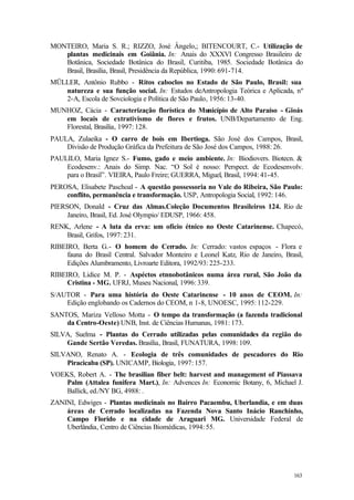 163
MONTEIRO, Maria S. R.; RIZZO, José Ângelo,; BITENCOURT, C.- Utilização de
plantas medicinais em Goiânia. In: Anais do XXXVl Congresso Brasileiro de
Botânica, Sociedade Botânica do Brasil, Curitiba, 1985. Sociedade Botânica do
Brasil, Brasília, Brasil, Presidência da República, 1990: 691-714.
MÜLLER, Antônio Rubbo - Ritos caboclos no Estado de São Paulo, Brasil: sua
natureza e sua função social. In: Estudos deAntropologia Teórica e Aplicada, nº
2-A, Escola de Sovciologia e Política de São Paulo, 1956: 13-40.
MUNHOZ, Cácia - Caracterização florística do Município de Alto Paraíso - Gioás
em locais de extrativismo de flores e frutos. UNB/Departamento de Eng.
Florestal, Brasília, 1997: 128.
PAULA, Zulaeika - O carro de bois em Ibertioga. São José dos Campos, Brasil,
Divisão de Produção Gráfica da Prefeitura de São José dos Campos, 1988: 26.
PAULILO, Maria Ignez S.- Fumo, gado e meio ambiente. In: Biodiovers. Biotecn. &
Ecodesenv.: Anais do Simp. Nac. “O Sol é nosso: Perspect. de Ecodesenvolv.
para o Brasil”. VIEIRA, Paulo Freire; GUERRA, Miguel, Brasil, 1994: 41-45.
PEROSA, Elisabete Paschoal - A questão possessoria no Vale do Ribeira, São Paulo:
conflito, permanência e transformação. USP, Antropologia Social, 1992: 146.
PIERSON, Donald - Cruz das Almas.Coleção Documentos Brasileiros 124. Rio de
Janeiro, Brasil, Ed. José Olympio/ EDUSP, 1966: 458.
RENK, Arlene - A luta da erva: um ofício étnico no Oeste Catarinense. Chapecó,
Brasil, Grifos, 1997: 231.
RIBEIRO, Berta G.- O homem do Cerrado. In: Cerrado: vastos espaços - Flora e
fauna do Brasil Central. Salvador Monteiro e Leonel Katz, Rio de Janeiro, Brasil,
Edições Alumbramento, Livroarte Editora, 1992/93: 225-233.
RIBEIRO, Lidice M. P. - Aspéctos etnnobotânicos numa área rural, São João da
Cristina - MG. UFRJ, Museu Nacional, 1996: 339.
S/AUTOR - Para uma história do Oeste Catarinense - 10 anos de CEOM. In:
Edição englobando os Cadernos do CEOM, n 1-8, UNOESC, 1995: 112-229.
SANTOS, Mariza Velloso Motta - O tempo da transformação (a fazenda tradicional
da Centro-Oeste) UNB, Inst. de Ciências Humanas, 1981: 173.
SILVA, Suelma - Plantas do Cerrado utilizadas pelas comunidades da região do
Gande Sertão Veredas. Brasília, Brasil, FUNATURA, 1998: 109.
SILVANO, Renato A. - Ecologia de três comunidades de pescadores do Rio
Piracicaba (SP). UNICAMP, Biologia, 1997: 157.
VOEKS, Robert A. - The brasilian fiber belt: harvest and management of Piassava
Palm (Attalea funifera Mart.), In: Advences In: Economic Botany, 6, Michael J.
Ballick, ed./NY BG, 4988: .
ZANINI, Edwiges - Plantas medicinais no Bairro Pacaembu, Uberlandia, e em duas
áreas de Cerrado localizadas na Fazenda Nova Santo Inácio Ranchinho,
Campo Florido e na cidade de Araguari MG. Universidade Federal de
Uberlândia, Centro de Ciências Biomédicas, 1994: 55.
 