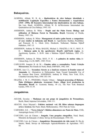 164
Babaçueiros.
.
ALMEIDA, Alfredo W. B. de - Quebradeiras de côco babaçu: identidade e
mobilização/ Legislação Específica e Fontes Documentais e Arquivísticas
(1915 –1995). III Encontro Interestadual das Quebradeiras de côco babaçu.
São Luis, Brasil, ALMEIDA, Alfredo W. B. de/Movimento Interestadual das
Quebradeiras de Côco Babaçu, 1995: 183.
ANDERSON, Anthony B. White - People and the Palm Forest. Biology and
utilization of Babassu Forest in Maranhão, Brazil. University of Florida,
Botany, 1983: 156.
ANDERSON, Anthony B. White- Management of native palm forest: a comparison
of case studies in indonesia and Brazil. In: Agroforestry: Realities, Possibilities
and Potencial. H. L. Gholz (Ed.), Dordrecht, Netherand, Martinus Nijhoff
Publishers, 1987: 13.
ANDERSON, Anthony B. White; BALICK, Michael J.; FRAZÃO, J. M. F.; MAY, P.
H. - Babassu palm in the agroforestry Brazil's mid-North region. In:
Agroforestry Systems, 3, Dr.W. Junk e Martinus Nijhoff Publishers, 1985: 275-
295.
ANDERSON, Anthony B. White; MAY, P. H. - A palmeira de muitas vidas. In:
Ciência Hoje, 4 n 20, SBPC, 1985: 59-64.
CARVALHO, Joaquim B. de M. - Ensaios sobre a carnaubeira, Natal. Coleção
Mossorense. Rio Grande do Norte, Brasil, EMPARN, 1982: 369.
DUBOIS, Jean C.L.- Secondary forests as a land-use resource in frontier zones of
Amazonia. In: Alternatives to Deforestation: Steps Toward Sustainable Use of
the Amazon Rain Forest. ANDERSON, Anthony B. White, New York, EUA,
Columbia University Press, 1990: 183-194.
FRAZÃO, J. M. F.; PINHEIRO, Cláudio Urbano - Integral processing of Babassu
Palm (Orbignya phalerata, Arecaceae) Fruts: village level production in
Maranhão, Brazil. In: Economic Botany, 49 (1), The New York Botanical
Garden, 1995: 31-39.
Jangadeiros.
.
AGUIAR, Severino - Mudanças em um grupo de jangadeiros de Pernambuco.
Recife, Brasil, Imprensa Universitária, 1966: 111.
ARAÚJO, Alceu Maynard - Folclore nacional –vol. III. Ritos sabença linguagem
artes e técnicas. São Paulo. Brasil, Melhoramentos, 1964: Parte do Texto.
CARNEIRO, S.D. - “Terra Liberta”: Hábitos alimentares em Ponta do Mato. UNB,
Antropologia Social, 1979: 105.
CASCUDO, Luís da Câmara - Jangada. Uma pesquisa etnográfica. Natal, Brasil,
Ministério da Educação e Cultura. Serviço de Documentação. 1954: 181.
CASCUDO, Luís da Câmara - Jangadeiros: Documentário da vida rural. 11. Rio de
Janeiro, Brasil, Serviço de Informação Agrícola/Ministério da Agricultura. 1957:
60.
 