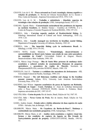 165
CHAVES, Luis de G. M. - Pesca artesanal no Ceará: tecnologia, sistema cognitivo e
relações de produção. In: Revista de Ciências Sociais,Depart. de Cs. Sociais e
Filos. Centro de Humanid. , Imprensa Universitária da UFCE, 1976: 5-28.
CHAVES, Luis de G. M. - Trabalho e subsistência - Almofala: aspectos da
tecnologia e das relações de produção. UFRJ, Antropologia Social, 1973: 177.
COELHO, Águeda Maria - Caracterização sociocultural dos produtores de lagostas
no nordeste brasileiro. In: Boletim Técnico - Científico do CEPENE, 4 n 1,
Centro de Pesquisa e Extensão Pesqueira do Nordeste/IBAMA, 1996: 197-232.
CORDELL, John - Carrying capacity analysis of fixed-territorial fishing. In:
Ethnology International Journal of Cultural and Social Anthropology, XVII (1),
1978: 1-24.
CORDELL, John - Locally managed sea territories in brazilian coastal fishing.
Department of Geography University of California, Berkeley, 1983: 65.
CORDELL, John - The lunar-tide fishing cycle in northeastern Brazil. In:
Ethnology, n 4 Xlll, 1974: 379-392.
COSTA NETO, Eraldo Medeiros - “Etnoictiologia, desenvolvimento e
sustentabilidade no litoral norte baiano: um estudo de caso entre pescadores
do município de Conde”. Universidade Federal de Alagoas, Maceió,
Desenvolvimento e Meio Ambiente, 1998: 189.
COSTA, Márcio Jorge Poranga - Ilha de Santa Rita: processo de mudança sócio-
econômica e cultural (estudos de assentamentos Humanos de pequenos
agricultores e pescadores da região de Maceió). Secretaria de
Planejamento(SEPLAN), convênio SUDENE, Maceió, 1980: 138.
FONTELES, José O. - Turismo e o cotidiano dos moradores de Jericoacoara - CE.
Universidade Federal da Paraíba, Sociologia, 1998: 214.
FORMAN, Shepard - The raft fishermen: tradition and change in the brazilian
peasant economy Indiana, EUA, University Latin American Series/Indiana
University Press, 1970: 159.
GALDINO, José Wilson- Aspectos econômicos da pesca de lagostas em Redonda,
Município de Icapuí - Ceará. Fortaleza In: Anais do workshop Internacional
sobre a Pesca Artesanal. FONTELES FILHO, Antonio A. Fortaleza, Brasil,
Imprensa universitária da UFC, 1997: 85-97.
GALVÃO, Hélio - Cartas da praia. Rio de Janeiro, Brasil, Edições do Val, 1967: 95.
GALVÃO, Hélio - Novas Cartas da Praia. Rio de Janeiro, Brasil, Edições do Val,
1968: 133.
GAMA, Andréa Amado - Estudo sobre o hábito alimentar de duas espécies de cação
UFBA - Salvador, Inst, de Biologia, 1992: 40.
GRAMKOW, Márcia Maria - Os Caçadores da Barba-de-Ouro": Mudança e
continuidade nas sociedades pesqueiras. UNB, Antropologia, 1996: 213.
GRAMKOW, Márcia Maria; et alli - Análise sócio–econômica e registro visual das
formas e das condições de captura da lagosta no Rio Grande do
Norte.(relatório parcial do projeto). UFRN/UFF/CEPENE, Brasília, 1991/92:
52.
 