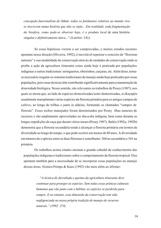 14
concepção funcionalista de Odum: todos os fenômenos relativos ao mundo vivo
se inscrevem numa história que não se repte... Em realidade, toda fragmentação
da biosfera, como pode-se observar hoje, é o produto local de uma história
singular e definitivamente única...”.(Larrère: 141)
Se essas hipóteses vierem a ser comprovadas, e muitos estudos recentes
apontam nessa direção (Oliveira, 1992), é inevitável repensar o conceito de “florestas
naturais” e sua modalidade de conservação através de unidades de conservação onde se
proíbe a ação da agricultura itinerante como ainda hoje é praticada por populações
indígenas e outras tradicionais: seringueiros, ribeirinhos, caiçaras, etc. Além disso, torna-
se necessário resgatar os sistemas tradicionais de manejo ainda hoje praticados por essas
populações, pois essas técnicas têm contribuído significativamente para a manutenção da
diversidade biológica. Nesse sentido, são relevantes os trabalhos de Posey (1987), nos
quais se atesta que, ao lado de espécies domesticadas/semi-domesticadas, os Kayapós
usualmente transplantam várias espécies da floresta primária para os antigos campos de
cultivo, ao longo de trilhas e junto às aldeias, formando os chamados “campos de
floresta”. Esses nichos manejados foram denominados por Posey ilhas naturais de
recursos e são amplamente aproveitadas no dia-a-dia indígena, bem como durante as
longas expedições de caça que duram vários meses (Posey 1987). Balée (1992a; 1992b)
demonstra que a floresta secundária tende a alcançar a floresta primária em termos de
diversidade ao longo do tempo, o que pode ocorrer em menos de 80 anos. A diversidade
em número de espécies entre as duas florestas é semelhante: 360 na secundária e 341 na
primária.
Os trabalhos acima citados atestam o grande cabedal de conhecimento das
populações indígenas e tradicionais sobre o comportamento da floresta tropical. Eles
apontam também para a necessidade de se incorporar essas populações no manejo
dessas áreas. Gomez-Pompa & Kaus (1992) vão mais além ao afirmar:
“A técnica de derrubada e queima da agricultura itinerante deve
continuar para proteger as espécies. Sem todas essas práticas culturais
humanas que vão junto com o hábitat, as espécies se perderão para
sempre. E no entanto, essa dimensão da conservação tem sido
negligenciada na nossa própria tradição de manejo de recursos
naturais.” (1992: 274)
 
