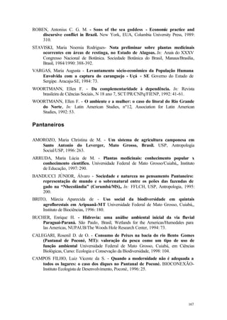 167
ROBEN, Antonius C. G. M. - Sons of the sea goddess - Economic practice and
discursive conflict in Brazil. New York, EUA, Columbia University Press, 1989:
310.
STAVISKI, Maria Noemia Rodrigues- Nota preliminar sobre plantas medicinais
ocorrentes em áreas de restinga, no Estado de Alagoas. In: Anais do XXXV
Congresso Nacional de Botânica. Sociedade Botânica do Brasil, Manaus/Brasília,
Brasil, 1984/1990: 388-392.
VARGAS, Maria Augusta - Levantamento sócio-econômico da População Humana
Envolvida com a captura do caranguejo - Uçá - SE Governo do Estado de
Sergipe. Aracaju-SE, 1984: 73.
WOORTMANN, Ellen F. - Da complementaridade à dependência. In: Revista
brasileira de Ciências Sociais, N 18 ano 7, SCT/PR/CNPq/FIENP, 1992: 41-61.
WOORTMANN, Ellen F. - O ambiente e a mulher: o caso do litoral do Rio Grande
do Norte, In: Latin American Studies, nº12, Association for Latin American
Studies, 1992: 53.
Pantaneiros
AMOROZO, Maria Christina de M. - Um sistema de agricultura camponesa em
Santo Antonio do Leverger, Mato Grosso, Brasil. USP, Antropologia
Social/USP, 1996: 263.
ARRUDA, Maria Lúcia de M. - Plantas medicinais: conhecimento popular x
conhecimento científico. Universidade Federal de Mato Grosso/Cuiabá,, Instituto
de Educação, 1997: 290.
BANDUCCI JÚNIOR, Álvaro - Sociedade e natureza no pensamento Pantaneiro:
representação de mundo e o sobrenatural entre os peões das fazendas de
gado na “Nhecolândia” (Corumbá/MS),. In: FFLCH, USP, Antropologia, 1995:
200.
BRITO, Márcia Aparecida de - Uso social da biodiversidade em quintais
agroflorestais em Aripuanã-MT Universidade Federal de Mato Grosso, Cuiabá,,
Instituto de Biociências, 1996: 180.
BUCHER, Enrique H. - Hidrovia: uma análise ambiental inicial da via fluvial
Paraguai-Paraná. São Paulo, Brasil, Wetlands for the Americas/Humedales para
las Americas, NUPAUB/The Woods Hole Research Center, 1994: 73.
CALEGARI, Rosenil D. de O. - Consumo de Peixes na bacia do rio Bento Gomes
(Pantanal de Poconé, MT): valoração da pesca como um tipo de uso de
função ambiental Universidade Federal de Mato Grosso, Cuiabá, em Ciências
Biológicas, Curso: Ecologia e Consevação da Biodiversidade, 1998: 104.
CAMPOS FILHO, Luiz Vicente da S. - Quando a modernidade não é adequada a
todos os lugares: o caso dos diques no Pantanal de Poconé. BIOCONEXÃO-
Instituto Ecologista de Desenvolvimento, Poconé, 1996: 25.
 