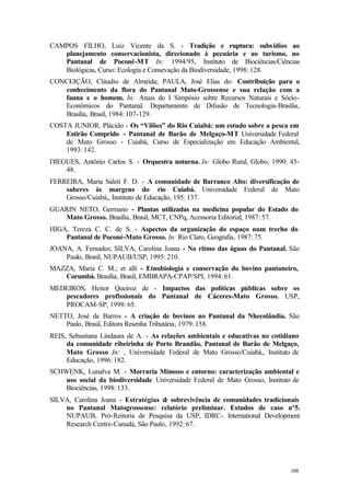 168
CAMPOS FILHO, Luiz Vicente da S. - Tradição e ruptura: subsídios ao
planejamento conservacionista, direcionado à pecuária e ao turismo, no
Pantanal de Poconé-MT In: 1994/95, Instituto de Biociências/Ciências
Biológicas, Curso: Ecologia e Consevação da Biodiversidade, 1998: 128.
CONCEIÇÃO, Cláudio de Almeida; PAULA, José Elias de- Contribuição para o
conhecimento da flora do Pantanal Mato-Grossense e sua relação com a
fauna e o homem. In: Anais do I Simpósio sobre Recursos Naturais e Sócio-
Econômicos do Pantanal. Departamento de Difusão de Tecnologia-Brasília,
Brasília, Brasil, 1984: 107-129.
COSTA JUNIOR, Plácido - Os “Vilões” do Rio Cuiabá: um estudo sobre a pesca em
Estirão Comprido - Pantanal de Barão de Melgaço-MT Universidade Federal
de Mato Grosso - Cuiabá, Curso de Especialização em Educação Ambiental,
1993: 142.
DIEGUES, Antônio Carlos S. - Orquestra noturna. In: Globo Rural, Globo, 1990: 45-
48.
FERREIRA, Maria Saleti F. D. - A comunidade de Barranco Alto: diversificação de
saberes às margens do rio Cuiabá. Universidade Federal de Mato
Grosso/Cuiabá,, Instituto de Educação, 195: 137.
GUARIN NETO, Germano - Plantas utilizadas na medicina popular do Estado do
Mato Grosso. Brasília, Brasil, MCT, CNPq, Acessoria Editorial, 1987: 57.
HIGA, Tereza C. C. de S. - Aspectos da organização do espaço num trecho do
Pantanal de Poconé-Mato Grosso. In: Rio Claro, Geografia, 1987: 75.
JOANA, A. Fernades; SILVA, Carolina Joana - No ritmo das águas do Pantanal. São
Paulo, Brasil, NUPAUB/USP, 1995: 210.
MAZZA, Maria C. M.; et alli - Etnobiologia e conservação do bovino pantaneiro,
Corumbá. Brasília, Brasil, EMBRAPA-CPAP/SPI, 1994: 61.
MEDEIROS, Heitor Queiroz de - Impactos das políticas públicas sobre os
pescadores profissionais do Pantanal de Cáceres-Mato Grosso. USP,
PROCAM-SP, 1998: 65.
NETTO, José de Barros - A criação de bovinos no Pantanal da Nhecolândia. São
Paulo, Brasil, Editora Resenha Tributária, 1979: 158.
REIS, Sebastiana Lindaura de A. - As relações ambientais e educativas no cotidiano
da comunidade ribeirinha de Porto Brandão, Pantanal de Barão de Melgaço,
Mato Grosso In: , Universidade Federal de Mato Grosso/Cuiabá,, Instituto de
Educação, 1996: 182.
SCHWENK, Lunalva M. - Morraria Mimoso e entorno: caracterização ambiental e
uso social da biodiversidade Universidade Federal de Mato Grosso, Instituto de
Biociências, 1998: 133.
SILVA, Carolina Joana - Estratégias de sobrevivência de comunidades tradicionais
no Pantanal Matogrossense: relatório preliminar. Estudos de caso nº5.
NUPAUB, Pró-Reitoria de Pesquisa da USP, IDRC- International Development
Research Centre-Canadá, São Paulo, 1992: 67.
 