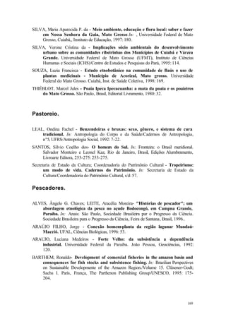 169
SILVA, Maria Aparecida P. da - Meio ambiente, educação e flora local: saber e fazer
em Nossa Senhora da Guia, Mato Grosso In: , Universidade Federal de Mato
Grosso, Cuiabá,, Instituto de Educação, 1997: 180.
SILVA, Verone Cristina da - Implicações sócio ambientais do desenvolvimento
urbano sobre as comunidades ribeirinhas dos Municípios de Cuiabá e Várzea
Grande. Universidade Federal de Mato Grosso (UFMT), Instituto de Ciências
Humanas e Sociais (ICHS)/Centro de Estudos e Pesquisas do Pará, 1995: 114.
SOUZA, Luzia Francisca - Estudo etnobotânico na comunidade de Baús o uso de
plantas medicinais - Município de Acorizal, Mato grosso. Universidade
Federal do Mato Grosso. Cuiabá, Inst. de Saúde Coletiva, 1998: 169.
THIÉBLOT, Marcel Jules - Poaia Ipeca Ipecacuanha: a mata da poaia e os poaieiros
do Mato Grosso. São Paulo, Brasil, Editorial Livramento, 1980: 32.
Pastoreio.
LEAL, Ondina Fachel - Benzendeiras e bruxas: sexo, gênero, e sistema de cura
tradicional. In: Antropologia do Corpo e da Saúde/Cadernos de Antropologia,
nº5, UFRS/Antropologia Social, 1992: 7-22.
SANTOS, Sílvio Coelho dos- O homem do Sul. In: Fronteira: o Brasil meridional.
Salvador Monteiro e Leonel Kaz, Rio de Janeiro, Brasil, Edições Alumbramento,
Livroarte Editora, 253-275: 253-275.
Secretaria de Estado da Cultura; Coordenadoria do Patrimônio Cultural - Tropeirismo:
um modo de vida. Cadernos do Patrimônio. In: Secretaria de Estado da
Cultura/Coordenadoria do Patrimônio Cultural, s/d: 57.
Pescadores.
ALVES, Ângelo G. Chaves; LEITE, Aracélia Moreira- "Histórias de pescador"; um
abordagem etnológica da pesca no açude Bodocongó, em Campna Grande,
Paraíba. In: Anais: São Paulo, Sociedade Brasileira par o Progresso da Ciência.
Sociedade Brasileira para o Progresso da Ciência, Feira de Santana, Brasil, 1996..
ARAÚJO FILHO, Jorge - Conexão homem-planta da região lagunar Mundaú-
Maceió. UFAL, Ciências Biológicas, 1996: 53.
ARAUJO, Luciana Medeiros - Forte Velho: da subsistência a dependência
industrial. Universidade Federal da Paraíba. João Pessoa, Geociências, 1992:
120.
BARTHEM, Ronaldo- Development of comercial fisheries in the amazon basin and
consequences for fish stocks and subsistence fishing. In: Brazilian Perspectives
on Sustainable Developmente of the Amazon Region./Volume 15. Clüsener-Godt;
Sachs I. Paris, França, The Parthenon Publishing Group/UNESCO, 1995: 175-
204.
 