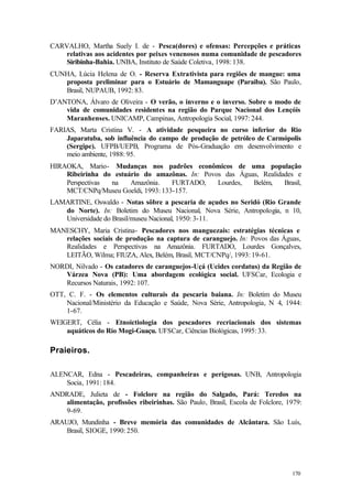 170
CARVALHO, Martha Suely I. de - Pesca(dores) e ofensas: Percepções e práticas
relativas aos acidentes por peixes venenosos numa comunidade de pescadores
Siribinha-Bahia. UNBA, Instituto de Saúde Coletiva, 1998: 138.
CUNHA, Lúcia Helena de O. - Reserva Extrativista para regiões de mangue: uma
proposta preliminar para o Estuário de Mamanguape (Paraiba). São Paulo,
Brasil, NUPAUB, 1992: 83.
D’ANTONA, Álvaro de Oliveira - O verão, o inverno e o inverso. Sobre o modo de
vida de comunidades residentes na região do Parque Nacional dos Lençóis
Maranhenses. UNICAMP, Campinas, Antropologia Social, 1997: 244.
FARIAS, Marta Cristina V. - A atividade pesqueira no curso inferior do Rio
Japaratuba, sob influência do campo de produção de petróleo de Carmópolis
(Sergipe). UFPB/UEPB, Programa de Pós-Graduação em desenvolvimento e
meio ambiente, 1988: 95.
HIRAOKA, Mario- Mudanças nos padrões econômicos de uma população
Ribeirinha do estuário do amazônas. In: Povos das Águas, Realidades e
Perspectivas na Amazônia. FURTADO, Lourdes, Belém, Brasil,
MCT/CNPq/Museu Goeldi, 1993: 133-157.
LAMARTINE, Oswaldo - Notas sôbre a pescaria de açudes no Seridó (Rio Grande
do Norte). In: Boletim do Museu Nacional, Nova Série, Antropologia, n 10,
Universidade do Brasil/museu Nacional, 1950: 3-11.
MANESCHY, Maria Cristina- Pescadores nos manguezais: estratégias técnicas e
relações sociais de produção na captura de caranguejo. In: Povos das Águas,
Realidades e Perspectivas na Amazônia. FURTADO, Lourdes Gonçalves,
LEITÃO, Wilma; FIUZA, Alex, Belém, Brasil, MCT/CNPq/, 1993: 19-61.
NORDI, Nilvado - Os catadores de caranguejos-Uçá (Ucides cordatus) da Região de
Várzea Nova (PB): Uma abordagem ecológica social. UFSCar, Ecologia e
Recursos Naturais, 1992: 107.
OTT, C. F. - Os elementos culturais da pescaria baiana. In: Boletim do Museu
Nacional/Ministério da Educação e Saúde, Nova Série, Antropologia, N 4, 1944:
1-67.
WEIGERT, Célia - Etnoictiologia dos pescadores recriacionais dos sistemas
aquáticos do Rio Mogi-Guaçu. UFSCar, Ciências Biológicas, 1995: 33.
Praieiros.
ALENCAR, Edna - Pescadeiras, companheiras e perigosas. UNB, Antropologia
Socia, 1991: 184.
ANDRADE, Julieta de - Folclore na região do Salgado, Pará: Teredos na
alimentação, profissões ribeirinhas. São Paulo, Brasil, Escola de Folclore, 1979:
9-69.
ARAUJO, Mundinha - Breve memória das comunidades de Alcântara. São Luís,
Brasil, SIOGE, 1990: 250.
 
