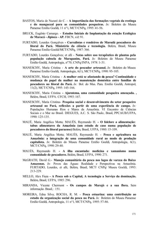 171
BASTOS, Maria de Nazaré do C. - A importância das formações vegetais da restinga
e do manguezal para as comunidades pesqueiras. In: Boletim do Museu
Paraense Emílio Goeldi, 11 nº1, MCT/CNPq, 1995: 41-56.
BRUCK, Eugênio Camargo. - Estudos Iniciais de Implantação da estação Ecológica
de Maracá - Jipioca - AP. FBCN, s/d: 91.
FURTADO, Lourdes Gonçalves - Curralistas e rendeiros de Marudá pescadores do
litoral do Pará. Ministério da ciência e tecnologia. Belém, Brasil, Museu
Paraense Emílio Goeldi/MCT/CNPq, 1987: 366.
FURTADO, Lourdes Gonçalves; et alli - Notas sobre uso terapêutico de plantas pela
população cabocla de Marapanim, Pará. In: Boletim do Museu Paraense
Emílio Goeldi, Antropologia, nº70, CNPq/INPA, 1978: 1-31.
MANESCHY, Maria Cristina - A arte do pescador artesanal. In: Boletim do Museu
Paraense Emílio Goeldi, Antropologia, 6(1), MCT/CNPq, 1990: 95-105.
MANESCHY, Maria Cristina - A mulher está se afastando da pesca? Continuidade e
mudança do papel da mulher na manutenção doméstica entre famílias de
pescadores no litoral do Pará. In: Bol. do Mus. Para. Emílio Goeldi, Antropol,
11(2), MCT/CNPq, 1995: 145-166.
MANESCHY, Maria Cristina - Ajurutema, uma comunidade pesqueira ameaçada. ,
Belém, Brasil, UFPA. CFCH, 1993: 167.
MANESCHY, Maria Cristina- Pesquisa social e desenvolvimento do setor pesqueiro
artesanal no Pará, reflexões a partir de uma experiência de campo. In:
Populações Humanas Rios e Mares da Amazônia. VI Encontro de Ciências
Sociais e o Mar no Brasil. DIEGUES, A.C. S. São Paulo, Brasil, PPCAUB/UFPA,
1990: 125-135.
MAUÉ, Maria Angélica Motta; MAUÉS, Raymundo H. - O folclore a alimentação:
tabus alimentares da Amazônia (um estudo de caso numa população de
pescadores do litoral paraense) Belém, Brasil, UFPA, 1980: 15-109.
MAUÉ, Maria Angélica Motta; MAUÉS, Raymundo H. - Pesca e agricultura na
Amazônia: a integração de uma comunidade rural ao modo de produção
capitalista. In: Boletim do Museu Paraense Emílio Goeldi, Antropologia, 6(1),
MCT/CNPq, 1990: 29-40.
MAUÉS, Raymundo H. - A ilha encantada: medicina e xamanismo numa
comunidade de pescadores. Belém, Brasil, UFPA, 1990: 271.
McGRATH, David G.- Manejo comunitário da pesca nos lagos de varzea do Baixo
Amazonas. In: Povos das Águas: Realidade e Perspectivas na Amazônia.
FURTADO, Lourdes, et alli, Belém, Brasil, MCT/ CNPq/ Museu Goeldi, 1993:
213-229.
MELLO, Alex Fiuza - A Pesca sob o Capital, A tecnologia a Serviço da dominação.
Belém, Brasil, UFPA, 1985: 296.
MIRANDA, Vicente Chermont - Os campos de Marajó e a sua flora. Sem
informação. Brasil, : 151.
MOREIRA, Edna Silva; ROCHA, R. M. - Pesca estuarina: uma contribuição ao
estudo da organização social da pesca no Pará. In: Boletim do Museu Paraense
Emílio Goeldi, Antropologia, 11 nº1, MCT/CNPq, 1995: 57-86.
 