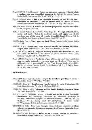 172
NASCIMENTO, Ivete Herculano - Tempo da natureza e tempo do relógio: tradição
e mudança em uma comunidade pesqueira. In: Boletim do Museu Paraense
Emílio Goeldi, Antropologia, 11 nº1, MCT/CNPq, 1995: 5-19.
NERY, Arian da Costa - Traços da tecnologia pesqueira de uma área de pesca
tradicional na Amazônia - Zona do Salgado Pará. In: Boletim do Museu
Paraense Emílio Goeldi, Antropologia, vol.11 n 2, MCT/CNPq, 1995: 199-293.
PENNER, Maria Eunice - A dialética da atividade pesqueira no nordeste amazônico.
UFPA, Geografia, 1984: 158.
POSEY, Darrell Addison; B. SANTOS, Pedro Braga dos - Concepts of health, illnes,
curing and death relation to medicinal plants and appearance of the
messianic king of the island of Lençois, Maranhão, Brazil. Univers. Fed. do
Maranhão/Carnigie Museun of Natural History, Brasil/USA, s/d: 27.
SOUZA, Bella Pinto - Peixe e pesca no Pará. Museu Paraense Emilio Goeldi. Belém,
1987: 19.
STRIDE, R. K. - Diagnóstico da pesca artesanal marinha do Estado do Maranhão.
Projeto Pesca Artesanal UFMA/O.D.A./FINEP, São Luís, 1992: 205.
VAN DEN BERG, Maria E - Aspectos Botânicos do culto Afro-Brasileiros da Casa
das Minas do Maranhão. In: Boletim do Museu Paraense Emílio Goeldi,
Botânica, 7 n 2, SCT/CNPq, 1991: 485-499.
VAN DEN BERG, Maria E- Plantas de origem africana de valor sócio- econômico
atual na região amazônica e no meio norte do Brasil. In: Trinta anos de
colaboração entre o Museu Goeldi e o New York Botanical Garden (1961-1991).
Boletim do Museu Paraense Emílio Goeldi Botânica vol. 7 n 2, Belém, Brasil,
SCT/CNPq, 1991: 499-504.
Quilombolas.
ACEVEDO, Rosa; CASTRO, Edna - Negros do Trombetas guardiães de matas e
rios. Belém, Brasil, UFPA/NAEA, 1993: 261.
ANDRADE, Lúcia M. - Desafios para reconhecimento das terras Quilombolas. São
Paulo, Brasil, Comissão Pró Índio de São Paulo. 1997: 66.
ANDRADE, Tânia; et alli - Quilombos em São Paulo: Tradições Direitos e Lutas.
São Paulo, Brasil, IMESP, 1997: 188.
BARROS, José F.; TEIXEIRA, Marina L.- Health and axé in Brazilian Candomblé
communities. In: Ethnobiology: Implications and Applications Proceedings of
the First International Congress of Ethnobioly.Volume 2. POSEY, D. A.;
OVERAL, W. L. Belém, Brasil, SCT/CNPq/Museu P. Emílio Goeldi/
UFPA/Associação de Universidades Amazônicas, 1990: 201-224.
BENATTIJosé Heder - Posse Agro Ecológica : um estudo das concepções jurídicas
sobre os apossamentos de camponeses agro-extrativistas na Amazônia. IPAM,
Belém, 1996: 96.
BRANDÃO, Carlos Rodrigues - Peôes, pretos e congos; relações de trabalho e
identidade étnica em Goiás. UNB, Ciências Sociais, 1974: 204.
 
