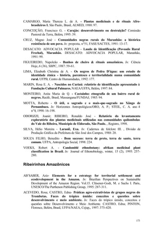 173
CAMARGO, Maria Thereza L. de A. - Plantas medicinais e de rituais Afro-
brasileiros I. São Paulo, Brasil, ALMED, 1988: 97.
CONCEIÇÃO, Francisco G. - Carajás: desenvolvimento ou destruição? Comissão
Pastoral da Terra, Belém, 1995: 39.
CRUZ, Magno José - Comunidades negras rurais do Maranhão: a histórica
resistência de um povo. In: proposta, nº51, FASE/SACTES, 1991: 13-17.
DESACATO: ADVOCACIA POPULAR - Laudo de Identificação (Povoado Rural
Frechal), Maranhão. DESACATO: ADVOCACIA POPULAR, Maranhão,
1991: 99.
FIGUEIREDO, Napoleão - Banhos de cheiro & rituais amazônicos. In: Ciência
Hoje,.6 (36), SBPC, 1987: 59-61.
LIMA, Elizabeth Christina de A. - Os negros de Pedra D'água: um estudo de
identidade étnica - história, parentesco e territorialidade numa comunidade
rural. UFPB, Centro de Humanidades, 1992: 177.
MARIN, Rosa E. A. - Nascidos no Curiaú: relatório de identificação apresentado à
Fundação Cultural Palmares. NAEA/UFPA, Belém, 1997: 84.
MONTEIRO, Anita Maria de Q. - Castainho: etnografia de um bairro rural de
negros. Recife, Brasil, Massangana/FUNDAJ, 1985: 94.
MOTTA, Roberto - O útil, o sagrado e o mais-que-sagrado no Xângo de
Pernambuco. In: Horizontes Antropológicos/ORO, A. P.; STEIL, C. A. ano 4
nº8, 1998: 16-198.
ODORIZZI, Joanir; RIBEIRO, Ronaldo José - Relatório do levantamento
exploratório das plantas medicinais utilizadas nas comunidades quilombolas
do Vale do Ribeira, Município de Eldorado, São Paulo. , Registro, 1998.
SILVA, Hélio Moreira - Laraoiê, Exu. In: Cadernos de folclore III. , Divisão de
Produção Gráfica da Prefeitura de São José dos Campos, 1988: 20.
SOUZA FILHO, Benedito - Bom sucesso: terra de preto, terra de santo, terra
comum. UFPA, Antropologia Social, 1998: 224.
VOEKS, Robert A. - Candomblé ethnobotany: afrikan medicinal plant
classification in Brazil. In: Journal of Ethonobiology, winter, 15 (2), 1995: 257-
280.
Ribeirinhos Amazônicos
AB’SABER, Aziz- Elements for a estrategy for territorial settlement and
ecodevelopment in the Amazon. In: Brazilian Perspectives on Sustainable
Development of the Amazon Region. Vol.15. Clüsener-Godt, M. e Sachs I. Paris,
UNESCO/The Parthenon Publishing Group, 1995: 287-311.
ACEVEDO, Rosa; CASTRO, Edna- Práticas agro-extrativistas de grupos negros do
Trombetas. Faces do trópico úmido: conceitos e questões sobre
desenvolvimento e meio ambiente. In: Faces do trópico úmido, conceitos e
questões sobre Desenvolvimento e Meio Ambiente. CASTRO, Edna; PINTON,
Florence, Belém, Brasil, UFPA/NAEA, Cejup,, 1997: 375-420.
 
