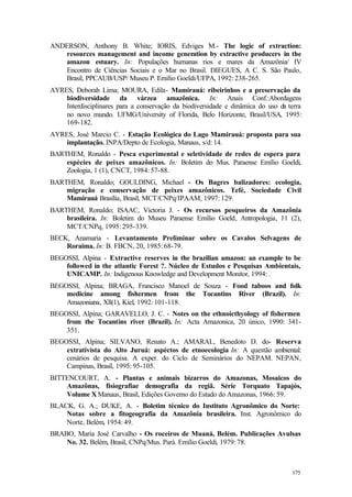 175
ANDERSON, Anthony B. White; IORIS, Edviges M.- The logic of extraction:
resources management and income generation by extractive producers in the
amazon estuary. In: Populações humanas rios e mares da Amazônia/ IV
Encontro de Ciências Sociais e o Mar no Brasil. DIEGUES, A C. S. São Paulo,
Brasil, PPCAUB/USP/ Museu P. Emílio Goeldi/UFPA, 1992: 238-265.
AYRES, Deborah Lima; MOURA, Edila- Mamirauá: ribeirinhos e a preservação da
biodiversidade da várzea amazônica. In: Anais Conf.:Abordagens
Interdisciplinares para a conservação da biodiversidade e dinâmica do uso da terra
no novo mundo. UFMG/University of Florida, Belo Horizonte, Brasil/USA, 1995:
169-182.
AYRES, José Marcio C. - Estação Ecológica do Lago Mamirauá: proposta para sua
implantação. INPA/Depto de Ecologia, Manaus, s/d: 14.
BARTHEM, Ronaldo - Pesca experimental e seletividade de redes de espera para
espécies de peixes amazônicos. In: Boletim do Mus. Paraense Emílio Goeldi,
Zoologia, 1 (1), CNCT, 1984: 57-88.
BARTHEM, Ronaldo; GOULDING, Michael - Os Bagres balizadores: ecologia,
migração e conservação de peixes amazônicos. Tefé, Sociedade Civil
Mamirauá Brasília, Brasil, MCT/CNPq/IPAAM, 1997: 129.
BARTHEM, Ronaldo; ISAAC, Victoria J. - Os recursos pesqueiros da Amazônia
brasileira. In: Boletim do Museu Paraense Emílio Goeld, Antropologia, 11 (2),
MCT/CNPq, 1995: 295-339.
BECK, Anamaria - Levantamento Preliminar sobre os Cavalos Selvagens de
Roraima. In: B. FBCN, 20, 1985: 68-79.
BEGOSSI, Alpina - Extractive reserves in the brazilian amazon: an example to be
followed in the atlantic Forest ?. Núcleo de Estudos e Pesquisas Ambientais,
UNICAMP. In: Indigenous Knowledge and Development Monitor, 1994: .
BEGOSSI, Alpina; BRAGA, Francisco Manoel de Souza - Food taboos and folk
medicine among fishermen from the Tocantins River (Brazil). In:
Amazoniana, Xll(1), Kiel, 1992: 101-118.
BEGOSSI, Alpina; GARAVELLO, J. C. - Notes on the ethnoicthyology of fishermen
from the Tocantins river (Brazil). In: Acta Amazonica, 20 único, 1990: 341-
351.
BEGOSSI, Alpina; SILVANO, Renato A.; AMARAL, Benedoto D. do- Reserva
extrativista do Alto Juruá: aspéctos de etnoecologia In: A questão ambiental:
cenários de pesquisa. A exper. do Ciclo de Seminários do NEPAM. NEPAN,
Campinas, Brasil, 1995: 95-105.
BITTENCOURT, A. - Plantas e animais bizarros do Amazonas, Mosaicos do
Amazônas, fisiografiae demografia da regiã. Série Torquato Tapajós,
Volume X Manaus, Brasil, Edições Governo do Estado do Amazonas, 1966: 59.
BLACK, G. A.; DUKE, A. - Boletim técnico do Instituto Agronômico do Norte:
Notas sobre a fitogeografia da Amazônia brasileira. Inst. Agronômico do
Norte, Belém, 1954: 49.
BRABO, Maria José Carvalho - Os roceiros de Muaná, Belém. Publicações Avulsas
No. 32. Belém, Brasil, CNPq/Mus. Pará. Emílio Goeldi, 1979: 78.
 
