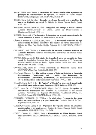 176
BRABO, Maria José Carvalho - Palmiteiros de Muaná: estudo sobre o processo de
produção no beneficiamento do açaizeiro. In: Boletim do Museu Paraense
Emílio Goeldi, Antropologia, n 73, MCT/CNPq, 1979: 1-29.
BRABO, Maria José Carvalho - Pescadores, geleiros, fazendeiros : os conflitos da
pesca em Cachoeira do Arari. In: Boletim do Museu Paraense Emílio Goeldi,
nº77, 1981: .
BRUNEAU, Thomas; WESCHE, Rolf - Integration and change in Brazil’s Middle
Amazon UFMG/University of Ottawa, Centro de Desenvolvimento e
Planejamento Regional, 1990: 144.
BUNKER, Stephen G. - The impact of deforestation on peasant communities in the
Medio Amazonas of Brazil,, In: Sem Referência, s/d: 45-61.
CÂMARA, Evandro P. L.; McGRATH, David G. - A viabilidade da reserva de lago
como unidade de manejo sustentável dos recursos da várzea amazônica. In:
Boletim do Mus. Para. Emílio Goeldi, Antropol, 11(1), MCT/CNPq, 1995: 87-
132.
CARVALHO, José Cândido - A conservação da natureza e recursos naturais na
Amazônia brasileira. Fundação brasileira para a conservação da natureza. Rio de
Janeiro, 1996: 47.
CASTRO, Fábio de; et alli- Estratégias de obtenção de recursos na região do Lago
Arari. In: Populações Humanas Rios e Mares da Amazônia - IV Encontro de
Ciências Sociais e o Mar no Brasil. Diegues, Antônio Carlos, São Paulo, Brasil,
PPCAUB/UFPA, 1992: 142-156.
CAVALCANTE, Paulo B - Frutas comestíveis da Amazônia. Belém, Brasil,
CEJUP/CNPq/Mus. Para. Emílio Goeldi, 1991: 279.
CHAPMAN, Margaret D. - The political ecology of fisheries depletion in Amazônia.
Environmental Conservation, vol. , winter, The Foundation for
Environmental Conservation, Switzerland,, In: Environmental Conservation,
16 (4), The Foundation for Environmental Conservation, 1989: 331-337.
CHAVES, Maria do P. S. R. - De "cativo" a "liberto": o processo de constituição
sócio-histórica do seringueiro no Amazônas. UFPB, Sociologia, 1994: 171.
CLAY, Jason W.; CLÜSENER-GODT, Miguel; SACHS, Ignacy- Perceptions of
extractivism: introduction and overview. In: Extractivism In: the Brazilian
Amazon: Perspectives on Regional Development. CLÜSENER-GODT, M.;
SACHS, I. França, UNESCO/MAB-Digest, 1994: 5-89.
COMISSÃO PASTORAL DA TERRA - Os ribeirinhos. Preservação dos lagos,
defesa do meio ambiente e a pesca comercial. Comissão Pastoral da Terra,
Regional AM/RR, 1991: 19.
CORRÊA, Conceição Gentil; et alli - O processo de ocupação humana na Amazônia:
considerações e perspectivas. In: Boletim do Museu Paraense Emílio Goeldi,
Antropologia, 9 N 1, MCT/CNPq, 1994: 3-54.
COUTO, Ciomara P.; UCHOA, Paulo - Comunidades da Flona Tapajós: estudo
sócio-econômico. IBAMA-MMA/DIRPED/ DEPES/ DIPEN, Santarém, 1994:
39.
 