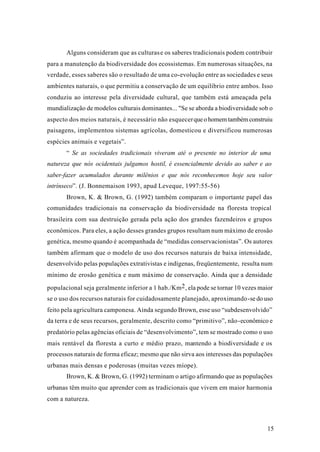 15
Alguns consideram que as culturase os saberes tradicionais podem contribuir
para a manutenção da biodiversidade dos ecossistemas. Em numerosas situações, na
verdade, esses saberes são o resultado de uma co-evolução entre as sociedades e seus
ambientes naturais, o que permitiu a conservação de um equilíbrio entre ambos. Isso
conduziu ao interesse pela diversidade cultural, que também está ameaçada pela
mundialização de modelos culturais dominantes... "Se se aborda a biodiversidade sob o
aspecto dos meios naturais, é necessário não esquecerqueohomemtambémconstruiu
paisagens, implementou sistemas agrícolas, domesticou e diversificou numerosas
espécies animais e vegetais”.
“ Se as sociedades tradicionais viveram até o presente no interior de uma
natureza que nós ocidentais julgamos hostil, é essencialmente devido ao saber e ao
saber-fazer acumulados durante milênios e que nós reconhecemos hoje seu valor
intrínseco”. (J. Bonnemaison 1993, apud Leveque, 1997:55-56)
Brown, K. & Brown, G. (1992) também comparam o importante papel das
comunidades tradicionais na conservação da biodiversidade na floresta tropical
brasileira com sua destruição gerada pela ação dos grandes fazendeiros e grupos
econômicos. Para eles, a ação desses grandes grupos resultam num máximo de erosão
genética, mesmo quando é acompanhada de “medidas conservacionistas”. Os autores
também afirmam que o modelo de uso dos recursos naturais de baixa intensidade,
desenvolvido pelas populações extrativistas e indígenas, freqüentemente, resulta num
mínimo de erosão genética e num máximo de conservação. Ainda que a densidade
populacional seja geralmente inferior a 1 hab./Km2, ela pode se tornar 10 vezes maior
se o uso dos recursos naturais for cuidadosamente planejado, aproximando-se do uso
feito pela agricultura camponesa. Ainda segundo Brown, esse uso “subdesenvolvido”
da terra e de seus recursos, geralmente, descrito como “primitivo”, não-econômico e
predatório pelas agências oficiais de “desenvolvimento”, tem se mostrado como o uso
mais rentável da floresta a curto e médio prazo, mantendo a biodiversidade e os
processos naturais de forma eficaz; mesmo que não sirva aos interesses das populações
urbanas mais densas e poderosas (muitas vezes míope).
Brown, K. & Brown, G. (1992) terminam o artigo afirmando que as populações
urbanas têm muito que aprender com as tradicionais que vivem em maior harmonia
com a natureza.
 