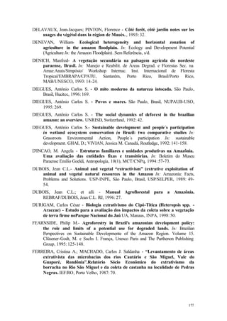 177
DELAVAUX, Jean-Jacques; PINTON, Florence - Côté forêt, côtè jardin notes sur les
usages du végétal dans la région de Mauès. , 1993: 32.
DENEVAN, William- Ecological heterogeneity and horizontal zonation of
agriculture in the amazon floodplain. In: Ecology and Development Potential
(Agriculture In: the Amazon Floodplain). Sem Referência, s/d.
DENICH, Manfred- A vegetação secundária na paisagem agrícola do nordeste
paraense, Brasil. In: Manejo e Reabilit. de Áreas Degrad. e Florestas Sec. na
Amaz.Anais/Simpósio/ Workshop Internac. Inst. Internacional de Floresta
Tropical/EMBRAPA/CPATU, Santarém, Porto Rico, Brasil/Porto Rico,
MAB/UNESCO, 1993: 14-24.
DIEGUES, Antônio Carlos S. - O mito moderno da natureza intocada. São Paulo,
Brasil, Hucitec, 1996: 169.
DIEGUES, Antônio Carlos S. - Povos e mares. São Paulo, Brasil, NUPAUB-USO,
1995: 269.
DIEGUES, Antônio Carlos S. - The social dynamics of deforest in the brazilian
amazon: an overview. UNRISD, Switzerland, 1992: 42.
DIEGUES, Antônio Carlos S.- Sustainable development and people´s participation
in wetland ecosystem conservation in Brazil: two comparative studies In:
Grassroots Environmental Action, People´s participation In: sustainable
development. GHAI, D.; VIVIAN, Jessica M. Canadá, Routledge, 1992: 141-158.
D'INCAO, M. Angela - Estruturas familiares e unidades produtivas na Amazônia.
Uma avaliação das entidades fixas e transitórias. In: Boletim do Museu
Paraense Emílio Goeldi, Antropologia, 10(1), MCT/CNPq, 1994: 57-73.
DUBOIS, Jean C.L.- Animal and vegetal “extractivism” (extrative exploitation of
animal and vegetal natural resources in the Amazon In: Amazonia: Facts,
Problems and Solutions. USP-INPE, São Paulo, Brasil, USP/SELPER, 1989: 49-
54.
DUBOIS, Jean C.L.; et alli - Manual Agroflorestal para a Amazônia.
REBRAF/DUBOIS, Jean C.L. RJ, 1996: 27.
DURIGAM, Carlos César - Biologia extrativismo do Cipó-Titica (Heteropsis spp. -
Araceae) - Estudo para a avaliação dos impactos da coleta sobre a vegetação
de terra firme noParque Nacional do Jaú UA, Manaus, INPA, 1998: 50.
FEARNSIDE, Philip M.- Agroforestry in Brazil's amazonian development policy:
the role and limits of a potential use for degraded lands. In: Brazilian
Perspectives on Sustainable Developmente of the Amazon Region. Volume 15.
Clüsener-Godt, M. e Sachs I. França, Unesco Paris and The Parthenon Publishing
Group, 1995: 125-148.
FERREIRA, Cristina A.; MACHADO, Carlos J. Saldanha - “Levantamento de áreas
extrativista das microbacias dos rios Cautário e São Miguel, Vale do
Guaporé, Rondônia”.Relatório Sócio Econômico do extrativismo da
borracha no Rio São Miguel e da coleta de castanha na localidade de Pedras
Negras. IEF/RO, Porto Velho, 1987: 70.
 