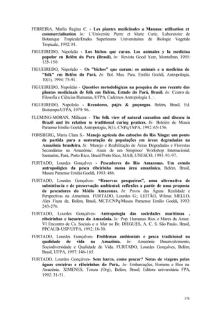178
FERREIRA, Marlia Regina C. - Les plantes medicinales a Manaus: utilisation et
commercialisation In: L’Universite Pierre et Marie Curie, Laboratoire de
Botanique Tropicale/Etudes Superieures Universitaires de Biologie Vegetale
Tropicale, 1992: 81.
FIGUEIREDO, Napoleão - Los bichos que curan. Los animales y la medicina
popular en Belém do Para (Brasil), In: Revista Good Year, Montalban, 1991:
135-150.
FIGUEIREDO, Napoleão - Os "bichos" que curam: os animais e a medicina de
"folk" em Belém do Pará. In: Bol. Mus. Para. Emílio Goeldi, Antropologia,
10(1), 1994: 75-91.
FIGUEIREDO, Napoleão - Questões metodológicas na pesquisa do uso recente das
plantas medicinais de folk em Belém, Estado do Pará, Brasil. In: Centro de
Filosofia e Ciências Humanas, UFPA, Cadernos Antropologia 1, : .
FIGUEIREDO, Napoleão - Rezadores, pajés & puçangas. Belém, Brasil, Ed.
Boitempo/UFPA, 1979: 96.
FLEMING-MORAN, Millicent - The folk view of natural causation and disease in
Brazil and its relation to traditional curing pratices. In: Boletim do Museu
Paraense Emílio Goeldi, Antropologia, 8(1), CNPq/INPA, 1992: 65-156.
FORSBERG, Maria Clara S.- Manejo agrícola dos caboclos do Rio Xingu: um ponto
de partida para a sustentação de populações em áreas degradadas na
Amazônia brasileira. In: Manejo e Reabilitação de Áreas Degradadas e Florestas
Secundárias na Amazônia/. Anais de um Simpósio/ Workshop Internacional,
Santarém, Pará, Porto Rico, Brasil/Porto Rico, MAB, UNESCO, 1993: 93-97.
FURTADO, Lourdes Gonçalves - Pescadores do Rio Amazonas. Um estudo
antropológico da pesca ribeirinha numa área amazônica. Belém, Brasil,
Museu Paraense Emílio Goeldi, 1993: 486.
FURTADO, Lourdes Gonçalves- “Reservas pesqueiras”, uma alternativa de
subsistência e de preservação ambiental: reflexões a partir de uma proposta
de pescadores do Médio Amazonas. In: Povos das Águas: Realidade e
Perspectivas na Amazônia. FURTADO, Lourdes G.; LEITÃO, Wilma; MELLO,
Alex Fiuza de, Belém, Brasil, MCT/CNPq/Museu Paraense Emílio Goeldi, 1993:
243-276.
FURTADO, Lourdes Gonçalves- Antropologia das sociedades marítimas ,
ribeirinhas e lacustres da Amazônia. In: Pop. Humanas Rios e Mares da Amaz.
VI Encontro de Cs. Sociais e o Mar no Br. DIEGUES, A. C. S. São Paulo, Brasil,
PPCAUB-USP/UFPA, 1992: 18-30.
FURTADO, Lourdes Gonçalves- Problemas ambientais e pesca tradicional na
qualidade de vida na Amazônia. In: Amazônia Desenvolvimento,
Sociodiversidade e Qualidade de Vida. FURTADO, Lourdes Gonçalves, Belém,
Brasil, UFPA, 1997: 146-165.
FURTADO, Lourdes Gonçalves- Sem barco, como pescar? Notas de viagens pelas
águas costeiras e ribeirinhas do Pará,. In: Embarcações, Homens e Rios na
Amazônia. XIMENES, Tereza (Org), Belém, Brasil, Editora universitária FPA,
1992: 31-51.
 