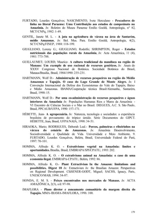 179
FURTADO, Lourdes Gonçalves; NASCIMENTO, Ivete Herculano - Pescadores de
linha no litoral Paraense: Uma Contribuição aos estudos de campesinato na
Amazônia. In: Boletim do Museu Paraense Emílio Goeldi, Antropologia, nº 82,
MCT/CNPq, 1982: 1-49.
GENTIL, Janete M. L. - A juta na agricultura de várzea na área de Santarém,
médio Amazonas, In: Bol. Mus. Para. Emílio Goeldi, Antropologia, 4(2),
SCT/CNPq/FINEP, 1988: 118-199.
GIUGLIANO, Loreny G.; GIUGLIANO, Rodolfo; SHRIMPTON, Roger - Estudos
nutricionais das populações rurais da Amazônia, In: Acta Amazônica, 11 (4),
1981: 773-788.
GUILLAUMET; LOURD, Maurice- A cultura tradicional da mandioca na região de
Manaus: Um exemplo de uso racional de recursos genéticos. In: Anais do
XXXV Congresso Nacional de Botânica. Sociedade Botânica do Brasil,
Manaus/Brasilia, Brasil, 1984/1990: 235-231.
HARTMANN, Wolf D.- Administração de recursos pesqueiros na região do Médio
Amazonas e Tapajós. O caso do Lago Grande de Monte Alegre. In: I
Convenção Internacional da Defesa dos Ecossistemas do Vale do Tapajós, Baixo
e Médio Amazonas. IBAMA/Cooperação técnica Brasil/Alemanha, Santarém,
Brasil, 1990: 15.
HARTMANN, Wolf D.- Por uma co-administração de recursos pesqueiros e águas
interiores da Amazônia In: Populações Humanas Rios e Mares da Amazônia -
VI Encontro de Ciências Sociais e o Mar no Brasil. DIEGUES, A.C. S. São Paulo,
Brasil, PPCAUB/UFPA, 1990: 157-171.
HÉBETTE, Jean- A agropecuária. In: Natureza, tecnologia e sociedades: a experiência
brasileira de povoamento do trópico úmido. Série Documentos do GIPCT.
HÉBETTE, Jean, Brasil, UFPA/NAIA, 1998: 34-51.
HIRAOKA, Mario; RODRIGUES, Deborah Leal.- Porcos, palmeiras e ribeirinhos na
várzea do estuário do Amazonas. In: Amazônia Desenvolvimento,
Sociodiversidade e Qualidade de Vida. Universidade e Meio Ambiente, 9.
FURTADO, Lourdes Gonçalves, Belém, Brasil, Universidade Federal do Pará,
1997: 70-101.
HOMMA, Alfredo K. O. - Extrativismo vegetal na Amazônia: limites e
oportunidades. Brasília, Brasil, EMBRAPA/SPI/CPATU, 1993: 202.
HOMMA, Alfredo K. O. - O extrativismo animal na Amazônia: o caso de uma
economia ilegal. EMBRAPA-CPATU, Belém, 1992: 86.
HOMMA, Alfredo K. O.- Plant Extractivism In the Amazon: limitations and
possibilities. Digest 18 In: Extractivism In: the Brasilian Amazon: Perspectives
on Regional Development. ClüSENER-GODT, Miguel; SACHS, Ignacy, Paris,
UNESCO/MAB, 1994: 34-87.
HONDA, E. M. S. - Peixes encontrados nos mercados de Manaus. In: ACTA
AMAZÔNICA, 2(3), s/d: 97-98.
IMAFLORA - Plano diretor e zoneamento comunitário da margem direita do
Tapajós. MMA-IBAMA-IMAFLORA, 1996: 100.
 