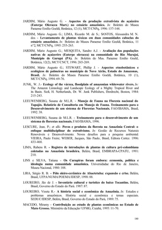 180
JARDIM, Mário Augusto G. - Aspectos da produção extrativista do açaizeiro
(Euterpe Oleracea Mart.) no estuário amazônico. In: Boletim do Museu
Paraense Emílio Goeldi, Botânica, 12 (1), MCT/CNPq, 1996: 137-144.
JARDIM, Mário Augusto G.; LIMA, Ricardo M. de S.; SANTOS, Alessandra M. N.
dos - Levantamento de plantas tóxicas em duas comunidades caboclas do
estuário amazônico. In: Boletim do Museu Paraense Emílio Goeldi, Botânica, 11
nº2, MCT/CNPq, 1995: 255-263.
JARDIM, Mário Augusto G.; MESQUITA, Sandro A.J. - Avaliação das populações
nativas de açaizeriro (Euterpe oleracea) na comunidade do Rio Marajoí,
Município de Gurupá (PA). In: Boletim do Mus. Paraense Emílio Goeld,
Botânica, 12(2), MCT/CNCT, 1996: 265-269.
JARDIM, Mário Augusto G.; STEWART, Phillip J. - Aspectos etnobotânicos e
ecológicos de palmeiras no município de Novo Airão, Estado do Amazonas,
Brasil. In: Boletim do Museu Paraense Emílio Goeldi, Botânica, 10 (1),
MCT/CNPq, 1994: 69-76.
JUNK, W. J.- Ecology of the várzea, floodplain of amazonian whitewater rivers. In:
The Amazon Limnology and Landscape Ecology of a Mighty Tropical River and
its Basin. Sioli, H. Netherlands, Dr. W. Junk Publishers, Dordrecht, Boston, 1984:
215-243.
LEEUWENBERG, Susana de M.L.R. - Manejo de Fauna na Floresta nacional do
Tapajós. Relatório de Consultoria em Manejo de Fauna. Treinamento para o
Desenvolvimento de um sistema de Florestas Nacionais. FAO/IBAMA, Brasil,
1992: 38.
LEEUWENBERG, Susana de M.L.R. - Treinamento para o desenvolvimento de um
sistema de florestas nacionais. FAO/IBAMA, 1996.
LESCURE, Jean. P.; et alli- Povos e produtos da floresta na Amazônia Central: o
enfoque multidisciplinar do extrativismo. In: Gestão de Recursos Naturais
Renováveis e Desenvolvimento. Novos desafios para a pesquisa ambiental.
VIEIRA, Paulo Freire; WEBER, Jacques, São Paulo, Brasil, Editora Cortez. 1996:
433-468.
LIMA, Rubens R. - Registro de introduções de plantas de cultura pré-colombiana
coletadas na Amazônia brasileira. Belém, Brasil, EMBRAPA-CPATU, 1991:
210.
LINS e SILVA, Tatiana - Os Curupiras foram embora: economia, política e
ideologia numa comunidade amazônica. Universidadae do Rio de Janeiro,
Museu Nacional, 1980: 188.
LIRA, Sérgio R. B. - Pólo oleiro-cerâmico de Abaetetuba: expansão e crise. Belém,
Brasil, UFPA/NUMA/POEMA/IDESP, 1998: 88.
LOUREIRO, Jão de J. - Inventário cultural e turístico do baixo Tocantins. Belém,
Brasil, Governo do Estado do Pará. 1987: 87.
LOUREIRO, Vioeta R.- A história social e econômica da Amazônia. In: Estudos e
problemas amazônicos. História social e econômica e temas especiais.
SEDUC/IDESP, Belém, Brasil, Governo do Estado do Pará, 1989: 75.
MACEDO, Miramy - Contribuição ao estudo de plantas econômicas no Estado de
Mato Grosso. Ministério da Educação/ UFMG, Cuiabá, 1995: 11-70.
 