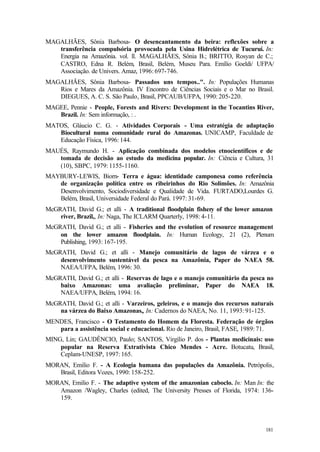 181
MAGALHÃES, Sônia Barbosa- O desencantamento da beira: reflexões sobre a
transferência compulsória provocada pela Usina Hidrelétrica de Tucuruí. In:
Energia na Amazônia. vol. ll. MAGALHÃES, Sônia B.; BRITTO, Rosyan de C.;
CASTRO, Edna R. Belém, Brasil, Belém, Museu Para. Emílio Goeldi/ UFPA/
Associação. de Univers. Amaz, 1996: 697-746.
MAGALHÃES, Sônia Barbosa- Passados uns tempos..". In: Populações Humanas
Rios e Mares da Amazônia. IV Encontro de Ciências Sociais e o Mar no Brasil.
DIEGUES, A. C. S. São Paulo, Brasil, PPCAUB/UFPA, 1990: 205-220.
MAGEE, Pennie - People, Forests and Rivers: Development in the Tocantins River,
Brazil. In: Sem informação, : .
MATOS, Gláucio C. G. - Atividades Corporais - Uma estratégia de adaptação
Biocultural numa comunidade rural do Amazonas. UNICAMP, Faculdade de
Educação Física, 1996: 144.
MAUÉS, Raymundo H. - Aplicação combinada dos modelos etnocientíficos e de
tomada de decisão ao estudo da medicina popular. In: Ciência e Cultura, 31
(10), SBPC, 1979: 1155-1160.
MAYBURY-LEWIS, Biorn- Terra e água: identidade camponesa como referência
de organização política entre os ribeirinhos do Rio Solimões. In: Amazônia
Desenvolvimento, Sociodiversidade e Qualidade de Vida. FURTADO,Lourdes G.
Belém, Brasil, Universidade Federal do Pará. 1997: 31-69.
McGRATH, David G.; et alli - A traditional floodplain fishery of the lower amazon
river, Brazil,, In: Naga, The ICLARM Quarterly, 1998: 4-11.
McGRATH, David G.; et alli - Fisheries and the evolution of resource management
on the lower amazon floodplain. In: Human Ecology, 21 (2), Plenum
Publishing, 1993: 167-195.
McGRATH, David G.; et alli - Manejo comunitário de lagos de várzea e o
desenvolvimento sustentável da pesca na Amazônia, Paper do NAEA 58.
NAEA/UFPA, Belém, 1996: 30.
McGRATH, David G.; et alli - Reservas de lago e o manejo comunitário da pesca no
baixo Amazonas: uma avaliação preliminar, Paper do NAEA 18.
NAEA/UFPA, Belém, 1994: 16.
McGRATH, David G.; et alli - Varzeiros, geleiros, e o manejo dos recursos naturais
na várzea do Baixo Amazonas,, In: Cadernos do NAEA, No. 11, 1993: 91-125.
MENDES, Francisco - O Testamento do Homem da Floresta. Federação de órgãos
para a assistência social e educacional. Rio de Janeiro, Brasil, FASE, 1989: 71.
MING, Lin; GAUDÊNCIO, Paulo; SANTOS, Virgílio P. dos - Plantas medicinais: uso
popular na Reserva Extrativista Chico Mendes - Acre. Botucatu, Brasil,
Ceplam-UNESP, 1997: 165.
MORAN, Emilio F. - A Ecologia humana das populações da Amazônia. Petrópolis,
Brasil, Editora Vozes, 1990: 158-252.
MORAN, Emilio F. - The adaptive system of the amazonian caboclo. In: Man In: the
Amazon /Wagley, Charles (edited, The University Presses of Florida, 1974: 136-
159.
 
