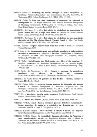 182
MORAN, Emilio F.- Nurturing the forest: strategies of native amazonians. In:
Redefining Nature-Ecology,Culture and Domestication. ELLEN, R.;FUKUI, K.
Washington, EUA, Oxford, Washington, D.C. BERG, 1996: 531-555.
MORAN, Emilio F.- Rich and poor ecosystems of amazonia: An approach to
management. In: The Fragile Tropics of Latin America. Sustainable Management
of Chamtging Environments. NISHIZAWA, T. UITTO,J.I. Tokyo, New York,
Paris, United Nations University, Press, 1985: 45-67.
MURRIETA, Rui Sergio S.; et alli - Estratégias de subsistência da comunidade de
praia Grande Ilha de Marajó Pará Brasil. In: Boletim do Museu Paraense
Emílio Goeldi, Antropologia, 8 (2), MCT/CNPq, 1992: 185-201.
MURRIETA, Rui Sergio S.; et alli - Estratégias de subsistência de uma população
ribeirinha do Rio Marajó-Açu, Ilha de Marajó, Brasil. In: Mus. Para. Emílio
Goeldi, Antropol, 5 (2), SCT/CNPq, 1989: 147-169.
MYERS, Norman - Tropical forests: much more than stocks of wood. In: Journal of
Tropical Ecology, 1988: .
NETO, John M. S.- Apontamentos para uma reflexão: população e meio ambiente
no contexto amazônico In: Ambiente e Sociedade: Possibilidades e Perspectivas
de Pesquisas. NEPAM, série: Divulgação Acadêmica nº2, Campinas, Brasil,
UNICAMP, 1992: 126-152.
NEVES, Walter- Sociodiversity and biodiversity, two sides of the equation. In:
Brazilian Perspectives on Sustainable Developmente of the Amazon Region.
CLÜSENER-GODT, M. Sachs I. Paris, França, The Parthenon Publishing Group,
1995: 91-124.
NODA, Sandra do Nascimento; et alli - Homem e natureza. As agriculturas
familiares nas várzeas do Estado do Amazonas.
FUA/INPA/EMBRAPA/IBAMA/GTZ/Fundação Oswaldo Cruz, s/d: 40.
OLIVEIRA JR. Adolfo Neves- O quilombo do Rio das Rãs - História, tradições e
Lutas. EDUFA In. , Brasil, .
PARKER, Eugene Philip- A neglected human resource in Amazonia: the amazon
Caboclo. In: Resource Management In: Amazonia: Indigenous and Folk
Strategies (Advances In: Economic Botany, nº7). D. A. POSEY and W. Ballée,
eds. New York, USA, New York Botanical Garden, 1989: 249-259.
PERET, J.A. - Amazônas: história, gente, costumes. Brasília/Manaus, Brasil, Senado
Federal, Centro Gráfico, 1985: 218.
PERET, J.A. - Frutas da Amazônia. , Rio de Janeiro, Brasil, SUFRAMA, 1985: 107.
PETRERE JUNIOR, Miguel - Pesca e esforço de pesca no Estado do Amazonas ll -
locais, aparelhos de capturas e estatística de desembarque. In: Acta
amazonica, ano VllI, nº3 supl. 2, CNPq/INPA, 1978: 54.
PETRERE JUNIOR, Miguel - River fisheries in Brazil: a review. In: Regulated
Rivers: Research and management, 4, John Wiley & Sons, Ltd, 1989: 1-16.
PETRERE JUNIOR, Miguel- As comunidades humanas ribeirinhas da Amazônia e
suas transformações sociais. In: Populações Humanas Rios e Mares da
Amazônia. IV Encontro de Ciências Sociais e o Mar no Brasil. DIEGUES, A.C.S.
São Paulo, Brasil, PPCAUB/UFPA, 1990: 31-68.
 