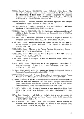 183
POSEY, Darrell Addison; FRECHIONE, John; COIROLO, Alicia Durán- The
perception of ecological zone and natural resources in the Brazilian Amazon:
an ethnoecology of Lake Coari. In: Resource Management In: Amazonia:
Indigenous and Folk Strategies. D. A. POSEY and W. Ballée, D. A. POSEY and
W. Ballée, eds./NY Botanical Garden, 1989: 260-282.
PRANCE, Ghillean T. - Botânica econômica, uma ciência importante para a região
Amazônica. In: Botânica Brasileira, 2(1), 1989: 279-286.
PRANCE, Ghillean T.; LISBOA, Pedro Luiz B.; MACIEL, Ubirajara N. - Perdendo
Rondônia. In: Ciência Hoje, 6 (36), SBPC, 1987: 48-56.
REDFORD, Kent H.; ROBINSON, John G.- Subsistence and commercial uses of
wildlife in Latin America. In: Subsistence and Commercial Uses of Wildlife. ,
Brasil, s/d: 6-23.
RIBEIRO, Carlos - Mamirauá: preservar a natureza e integrar o homem. In:
Ecologia e Desenvolvimento, Ano 2, N 33, Ed. Terceiro Mundo, 1993: 4-9.
RODRIGUES, Eliana - Etnofarmacologia no Parque Nacional do Jaú. AM. In:
Revista brasileira de plantas Medicinais. 1 (1). Instituto de Biociências de
Botucatu, 1998: 1-14.
RODRIGUES, Eliana - Moradores do Parque Nacional do Jaú, AM: Espaço e
Cultura USP, FFLCH-Geografia Física, 1997: 147.
RODRIGUES, Eliana - Moradores do Parque Nacional do Jaú, AM: espaço e
cultura. FFLCH, São Paulo, 1996: 44.
RODRIGUES, Roberto M. Rodrigues - A flora da Amazônia, Belém. Belém, Brasil,
CEJUP, 1989: 463.
RUEDA, Rafael Pinzón- Organização social das populações extrativistas. In:
Reservas Extrativistas. UICN/CCE/CNPT, Suíça/Reino Unido, MURRIETA, J.R.
,RUEDA, R. P. 1995: 13-18.
SANTOS, Gilton Mendes dos - Os caminhos do Guaporé. Centros de Estudos e
Pesquisa do Pantanal, Amaz. e Cerrado, Cuiabá, 1994: 13.
SARAGOUSSI, Muriel; et alli - A gênese de um plano de manejo: o caso do Parque
Nacional do Jaú. Manaus, Brasil, Fundação Vitória Amazônica, 1998: 114.
SCHMINK, Marianne- O desafio do desenvolvimento sustentável e as comunidades
locais da Amazônia brasileira. In: Anais Conf.:Abordagens Interdisciplinares
para a conservação da biodiversidade e dinâmica do uso da terra no novo mundo.
UFMG/University of Florida, Belo Horizonte, Brasil/USA, 1995: 79-88.
SHANLEY, Patrícia; et alli - Frutíferas da mata na vida amazônica. Belém, Brasil,
IUCN, ICRW, USAID/WID, Embrapa/CPATU, EFA, USAID/GCC/BSP, 1998:
127.
SILVA, Luiz Francelino - Atividades e tradições dos grupos ceramistas do
Maruanum (AP), In: Boletim do Museu Paraense Emílio Goeldi, Antropologia,
7(1), SCT/CNCT, 1991: 73-94.
SILVA, Marlene F. da; CORRÊA, Yêda Maria Boaventura - Plantas ruderais de
Manaus e seu potencial de utilização. In: Boletim do Mus. Paraense Emílio
Goeldi, Botânica, 11 (2), MCT/CNPq, 1995: 239-254.
 