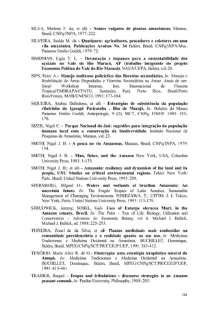 184
SILVA, Marlene F. da; et alli - Nomes vulgares de plantas amazônicas. Manaus,
Brasil, CNPq/INPA, 1977: 222.
SILVEIRA, Isolda M. da - Quatipuru: agricultores, pescadores e coletores em uma
vila amazônica. Publicações Avulsas No. 34 Belém, Brasil, CNPq/INPA/Mus.
Paraense Emílio Goeldi, 1979: 72.
SIMONIAN, Ligia T. L. - Devastação e impasses para a sustentabilidade dos
açaizais no Vale do Rio Maracá, AP (trabalho integrante do projeto
Economia Política do Vale do Rio Maracá). NAEA/UFPA, Belém, s/d: 28.
SIPS, Peter A.- Manejo multi-uso policiclico das florestas secundárias. In: Manejo e
Reabilitação de Áreas Degradadas e Florestas Secundárias na Amaz. Anais de um
Simp/ Workshop Internac. Inst. Internacional de Floresta
Tropical/EMBRAPA/CPATU, Santarém, Pará. Porto Rico, Brasil/Porto
Rico/França, MAB/UNESCO, 1993: 177-184.
SIQUEIRA, Andréa Dalledone; et alli - Estratégias de subsistência da população
ribeirinha do Igarapé Paricatuba , Ilha de Marajó. In: Boletim do Museu
Paraense Emílio Goeldi, Antropologia, 9 (2), MCT, CNPq, FINEP. 1993: 153-
170.
SIZER, Nigel C. - Parque Nacional do Jaú: sugestões para integração da população
humana local com a conservação da biodiversidade. Instituto Nacional de
Pesquisas da Amazônia, Manaus, s/d: 23.
SMITH, Nigel J. H. - A pesca no rio Amazonas. Manaus, Brasil, CNPq/INPA, 1979:
154.
SMITH, Nigel J. H. - Man, fishes, and the Amazon New York, USA, Columbia
University Press, 1981: 1-133.
SMITH, Nigel J. H.; et alli - Amazonia: resiliency and dynamism of the land and its
people, UNU Studies on critical environmental regions. Tokio/ New York/
Paris, Brasil, United Nations University Press, 1995: 208.
STERNBERG, Hilgard O.- Waters and wetlands of brazilian Amazonia: An
uncertain future. In: The Fragile Tropics of Latin America. Sustainable
Management of Chamtging Environments. NISHIZAWA, T.; UITTO, J. I. Tokyo,
New York, Paris, United Nations University Press, 1995: 113-179.
STRUDWICK, Jeremy; SOBEL, Gail- Uses of Euterpe oleracea Mart. in the
Amazon estuary, Brazil. In: The Palm – Tree of Life: Biology, Utilization and
Conservation – Advences In: Economic Botany, vol 6. Michael J. Ballick,
Michael J. Ballick, ed. 1988: 225-253.
TEIXEIRA, Zenaï de da Silva; et alli- Plantas medicinais mais conhecidas na
comunidade previdenciária e a realidade quanto ao seu uso. In: Medicinas
Tradicionais e Medicina Ocidental na Amazônia. BUCHILLET, Dominique,
Belém, Brasil, MPEG/CNPq/SCT/PR/CEJUP/UEP, 1991: 383-412.
TENÓRIO, Maria Alice R. de O.- Fitoterapia: uma estratégia terapêutica natural do
Amapá. In: Medicinas Tradicionais e Medicina Ocidental na Amazônia.
BUCHILLET, Dominique, Belém, Brasil, MPEG/CNPq/SCT/PR/CEJUP/UEP,
1991: 413-461.
TRAJBER, Raquel - Tropes and tribulations : discourse strategies in an Amazon
peasant comunit. In: Purdue University, Philosophy, 1988: 205.
 