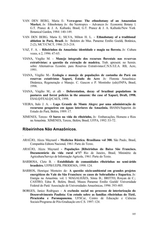 185
VAN DEN BERG, Maria E- Ver-o-peso: The ethnobotany of an Amazonian
Market. In: Ethnobotany In: the Neotropics - Advances In: Economic Botany 1.
G.T. Prance & J. A. Kallunki, Brasil, G.T. Prance & J. A. Kallunki/New York
Botanical Garden, 1984: 140-149.
VAN DEN BERG, Maria E; SILVA, Milton H. L. - Ethnobotany of a traditional
ablution in Pará, Brazil. In: Boletim do Mus. Paraense Emílio Goeldi, Botânica,
2 (2), MCT/CNCT, 1986: 213-218.
VAZ, F. A. - Ribeirinhos da Amazônia: identidade e magia na floresta. In: Cultura
vozes, n 2, 1996: 47-65.
VIANA, Virgílio M. - Manejo integrado dos recursos florestais nas reservas
extrativistas: a questão da extração de madeira. Trab. apresent. no Semin.
sobre Alternativas Econôm. para Reservas Extrativistas:C.N.S./I.E.A. RB, Acre,
1991.
VIANA, Virgílio M.- Ecologia e manejo de populações de castanha do Pará em
reservas extativistas Xapurí, Estado do Acre In: Floresta Amazônica:
Dinâmica, Regeneração e Manejo. C. Gascon e P. Montinho (eds)/INPA, Brasil,
1998.
VIANA, Virgílio M.; et alli - Deforestation, decay of brazilnut populations in
pastures and forest policies in the amazon: the case of Xapuri, Draft, 1998.
ESALQ/FEALQ/CAEX, 1998.
VIEIRA, Italo J. A. - Lago Grande de Monte Alegre: por uma administração de
recursoso pesqueiros em águas interiores da Amazônia. IBAMA/Superint. do
Estado do Pará, Belém, 1989: 17.
XIMENES, Tereza- O barco na vida do ribeirinho, In: Embarcações, Homens e Rios
na Amazônia. XIMENES, Tereza, Belém, Brasil, UFPA, 1992: 53-72.
Ribeirinhos Não Amazônicos.
.
ARAÚJO, Alceu Maynard - Medicina Rústica. Brasiliana vol 300. São Paulo, Brasil,
Companhia Editora Nacional, 1961: Parte do Texto.
ARAÚJO, Alceu Maynard - Populações |Ribeirinhas do Baixo São Francisco.
Documentário da vida rural nº17 Rio de Janeiro, Brasil, Ministério da
Agricultura/Serviço de Informação Agrícola, 1961: Parte do Texto.
BARBOSA, Cleto B. - Estabilidade de comunidades ribeirinhas no semi-árido
brasileiro. UFPB/UEPB, PRODEMA, 1998: 124.
BARROS, Henrique Monteiro de- A questão sócio-ambiental em grandes projetos
energéticos do Vale do São Francisco: os casos de Sobradinho e Itaparica. In:
Energia na Amazônia. vol. l. MAGALHÃES, Sônia B.; BRITTO, Rosyan de C.;
CASTRO, Edna R. Belém, Brasil, Museu Paraense Emílio Goeldi/ Universidade
Federal do Pará/ Associação de Universidades Amazônicas, 1996: 393-405.
BORGES, Janice Rodrigues - A exclusão social no processo de interiorização do
Desenvolvimento Paulista: Um estudo sobre as famílias ribeirinhas do Tietê,
Piracicaba e Paranapanema. UFSCar, Centro de Educação e Ciências
Sociais/Programa de Pós-Graduação em C.S. 1997: 124.
 