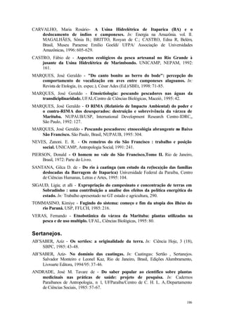 186
CARVALHO, Maria Rosário- A Usina Hidrelétrica de Itaparica (BA) e o
deslocamento de índios e camponeses. In: Energia na Amazônia. vol. lI.
MAGALHÃES, Sônia B.; BRITTO, Rosyan de C.; CASTRO, Edna R, Belém,
Brasil, Museu Paraense Emílio Goeldi/ UFPA/ Associação de Universidades
Amazônicas, 1996: 605-629.
CASTRO, Fábio de - Aspectos ecológicos da pesca artesanal no Rio Grande à
jusante da Usina Hidrelétrica de Marimbondo. UNICAMP, NEPAM, 1992:
161.
MARQUES, José Geraldo - "Do canto bonito ao berro do bode": percepção do
comportamento de vocalização em aves entre camponeses alagoanos. In:
Revista de Etologia, (n. espec.), César Ades (Ed.)/SBEt, 1998: 71-85.
MARQUES, José Geraldo - Etnoictiologia: pescando pescadores nas águas da
transdiciplinaridade. UFAL/Centro de Ciências Biológicas, Maceió, 1995: 42.
MARQUES, José Geraldo - O RIMA (Relatório de Impacto Ambiental) do poder e
o contra-RIMA dos desesperados: destruição e sobrevivência da várzea de
Marituba. NUPAUB/USP, International Development Research Centre-IDRC,,
São Paulo, 1992: 127.
MARQUES, José Geraldo - Pescando pescadores: etnoecológia abrangente no Baixo
São Francisco. São Paulo, Brasil, NUPAUB, 1995: 304.
NEVES, Zanoni. E. R. - Os remeiros do rio São Francisco : trabalho e posição
social. UNICAMP, Antropologia Social, 1991: 241.
PIERSON, Donald - O homem no vale do São Francisco,Tomo II. Rio de Janeiro,
Brasil, 1972: Parte do Livro.
SANTANA, Gilca D. de - Do rio à caatinga (um estudo da re(loca)ção das famílias
deslocadas da Barragem de Itaparica) Universidade Federal da Paraíba, Centro
de Ciências Humanas, Letras e Artes, 1995: 104.
SIGAUD, Ligia; et alli - Expropriação do campesinato e concentração de terras em
Sobradinho : uma contribuição a analise dos efeitos da política energética do
estado. In: Trabalho apresentado no GT estado e agricultura, 290.
TOMMASINO, Kimiye - Fugindo do sistema: começo e fim da utopia dos ilhéus do
rio Paraná. USP, FFLCH, 1985: 216.
VERAS, Fernando - Etnobotânica da várzea da Marituba: plantas utilizadas na
pesca e de uso multiplo. UFAL, Ciências Biológicas, 1995: 80.
Sertanejos.
AB’SABER, Aziz - Os sertões: a originalidade da terra. In: Ciência Hoje, 3 (18),
SBPC, 1985: 43-48.
AB’SABER, Aziz- No domínio das caatingas. In: Caatingas: Sertão , Sertanejos.
Salvador Monteiro e Leonel Kaz, Rio de Janeiro, Brasil, Edições Alumbramento,
Livroarte Editora, 1994/95: 37-46.
ANDRADE, José M. Tavare de - Do saber popular ao científico sobre plantas
medicinais nas práticas de saúde: projeto de pesquisa. In: Cadernos
Paraibanos de Antropologia, n 1, UFParaíba/Centro de C. H. L. A./Departamento
de Ciências Sociais, 1985: 57-67.
 