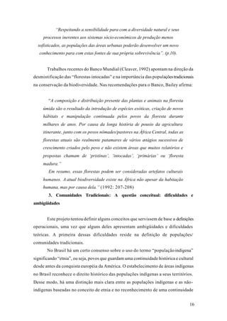 16
“Respeitando a sensibilidade para com a diversidade natural e seus
processos inerentes aos sistemas sócio-econômicos de produção menos
sofisticados, as populações das áreas urbanas poderão desenvolver um novo
conhecimento para com estas fontes de sua própria sobrevivência”. (p.10).
Trabalhos recentes do Banco Mundial (Cleaver, 1992) apontam na direção da
desmistificação das “florestas intocadas” e na importância das populações tradicionais
na conservação da biodiversidade. Nas recomendações para o Banco, Bailey afirma:
“A composição e distribuição presente das plantas e animais na floresta
úmida são o resultado da introdução de espécies exóticas, criação de novos
hábitats e manipulação continuada pelos povos da floresta durante
milhares de anos. Por causa da longa história de pousio da agricultura
itinerante, junto com os povos nômades/pastores na África Central, todas as
florestas atuais são realmente patamares de vários estágios sucessivos de
crescimento criados pelo povo e não existem áreas que muitos relatórios e
propostas chamam de ‘pristinas’, ‘intocadas’, ‘primárias’ ou ‘floresta
madura.”
Em resumo, essas florestas podem ser consideradas artefatos culturais
humanos. A atual biodiversidade existe na África não apesar da habitação
humana, mas por causa dela.” (1992: 207-208)
3. Comunidades Tradicionais: A questão conceitual: dificuldades e
ambigüidades
Este projeto tentou definir alguns conceitos que servissem de base a definições
operacionais, uma vez que alguns deles apresentam ambigüidades e dificuldades
teóricas. A primeira dessas dificuldades reside na definição de populações/
comunidades tradicionais.
No Brasil há um certo consenso sobre o uso do termo “população indígena”
significando “etnia”, ou seja, povos que guardam uma continuidade histórica e cultural
desde antes da conquista européia da América. O estabelecimento de áreas indígenas
no Brasil reconhece o direito histórico das populações indígenas a seus territórios.
Desse modo, há uma distinção mais clara entre as populações indígenas e as não-
indígenas baseadas no conceito de etnia e no reconhecimento de uma continuidade
 