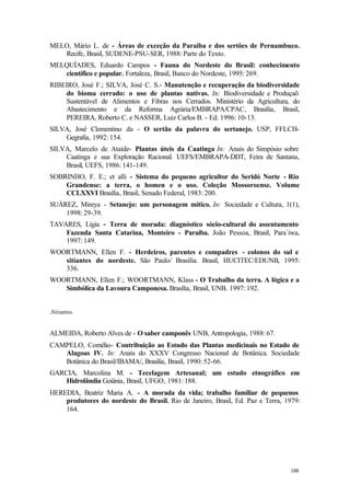 188
MELO, Mário L. de - Áreas de exceção da Paraiba e dos sertões de Pernambuco.
Recife, Brasil, SUDENE-PSU-SER, 1988: Parte do Texto.
MELQUÍADES, Eduardo Campos - Fauna do Nordeste do Brasil: conhecimento
científico e popular. Fortaleza, Brasil, Banco do Nordeste, 1995: 269.
RIBEIRO, José F.; SILVA, José C. S.- Manutenção e recuperação da biodiversidade
do bioma cerrado: o uso de plantas nativas. In: Biodiversidade e Produçaõ
Sustentável de Alimentos e Fibras nos Cerrados. Ministério da Agricultura, do
Abastecimento e da Reforma Agrária/EMBRAPA/CPAC, Brasília, Brasil,
PEREIRA, Roberto C. e NASSER, Luiz Carlos B. - Ed. 1996: 10-13.
SILVA, José Clementino da - O sertão da palavra do sertanejo. USP, FFLCH-
Gegrafia, 1992: 154.
SILVA, Marcelo de Ataíde- Plantas úteis da Caatinga In: Anais do Simpósio sobre
Caatinga e sua Exploração Racional. UEFS/EMBRAPA-DDT, Feira de Santana,
Brasil, UEFS, 1986: 141-149.
SOBRINHO, F. E.; et alli - Sistema do pequeno agricultor do Seridó Norte - Rio
Grandense: a terra, o homen e o uso. Coleção Mossoroense. Volume
CCLXXVI Brasília, Brasil, Senado Federal, 1983: 200.
SUÁREZ, Mireya - Setanejo: um personagem mítico. In: Sociedade e Cultura, 1(1),
1998: 29-39.
TAVARES, Lígia - Terra de morada: diagnóstico sócio-cultural do assentamento
Fazenda Santa Catarina, Monteiro - Paraiba. João Pessoa, Brasil, Para`iwa,
1997: 149.
WOORTMANN, Ellen F. - Herdeiros, parentes e compadres - colonos do sul e
sitiantes do nordeste. São Paulo/ Brasília. Brasil, HUCITEC/EDUNB, 1995:
336.
WOORTMANN, Ellen F.; WOORTMANN, Klass - O Trabalho da terra. A lógica e a
Simbólica da Lavoura Camponesa. Brasília, Brasil, UNB. 1997: 192.
.Sitiantes.
ALMEIDA, Roberto Alves de - O saber camponês UNB, Antropologia, 1988: 67.
CAMPELO, Cornélio- Contribuição ao Estudo das Plantas medicinais no Estado de
Alagoas IV. In: Anais do XXXV Congresso Nacional de Botânica. Sociedade
Botânica do Brasil/IBAMA/, Brasilia, Brasil, 1990: 52-66.
GARCIA, Marcolina M. - Tecelagem Artesanal; um estudo etnográfico em
Hidrolândia Goiânia, Brasil, UFGO, 1981: 188.
HEREDIA, Beatriz Maria A. - A morada da vida; trabalho familiar de pequenos
produtores do nordeste do Brasil. Rio de Janeiro, Brasil, Ed. Paz e Terra, 1979:
164.
 