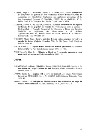 189
MARTEL, Jorge H. I.; RIBEIRO, Gilberto A.; SARAGOUSSI, Muriel- Comparação
na composição de quintais de três localidades de terra firme do Estado do
Amazonas. In: Ethnobiology: Implications and applications proceedings of the
first International Congress of Ethnobioly. POSEY, D. A. OVERAL, W. L.
Belém, Brasil, SCT/CNPq/Mus. Para. Emílio Goeldi, 1990: 295-309.
MARTINS, Marcus V. de; VIEIRA, Roberto F.- Estudos etnobotânicos de espécies
medicinais de uso popular no cerrado. In: VIII Simpósio sobre o Cerrado -
Biodiversidade e Produção Sustentável de Alimentos e Fíbras nos Cerrados.
Ministério da Agricultura, do Abastecimento e da Reforma
Agrária/EMBRAPA/CPA, Brasília, Brasil, PEREIRA, Roberto C. e NASSER,
Luiz Carlos B. - Ed, 1996: 169-171.
THIÉBLOT, Marcel Jules - Escuros artesãos de uma valiosa energia: carvoeiros e
carvão de lenha. (Coleção Pesquisa, Vol. 9), São Paulo, Brasil, Escola de
Folclore, 1984: 81.
VOEKS, Robert A. - Tropical Forest healers and habitat preference. In: Economic
Botany, 50(4), The New York Botanical Garden, 1996: 381-400.
WOORTMANN, Ellen F. - Sitiantes e Roceiros. A produção camponesa num
contexto de pecuarização. UNB, Antropologia, 1981: 192.
Outros.
.
ENCARNAÇÃO, Adriano; OLIVEIRA, Regina; MOREIRA, Francileide Moreira - Os
moradores do Parque Nacional do Jaú. Fundação Vitória Amazônica/ IBAMA,
Manaus, 1996: 12.
MORAN, Emilio F. - Coping with a new environment. In: Brazil: Antropological
Perpectives, MARGOLIS, M. e W. CARTER (eds)./Columbia University Press,
1979: 47.
MORAN, Emilio F. - Estratégias de sobrevivência: o uso de recursos ao longo da
rodovia Transamazônica. In: Acta Amazônica, Vll, nº3, 1977: 363-379.
 