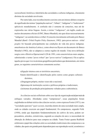 17
sociocultural, histórica e identitária das sociedades e culturas indígenas, claramente
distintas da sociedade envolvente.
Por outro lado, esse reconhecimento coexiste com um intenso debate a respeito
do significado dos termos “populações nativas”, “tribais”, “indígenas” e “tradicionais”
aplicáveis mundialmente. A confusão não é somente de conceitos, mas até de
expressões nas várias línguas. Assim, o termo “ïndigenous”, em inglês, usado em
muitos documentos oficiais (UINC, Banco Mundial), nào quer dizer necessariamente
“indígenas”, no sentido étnico e tribal. O conceito inicialmente utilizado pelo Banco
Mundial (Bank’s Tribal Peoples Policy Statement, 1982) para povos nativos – tribal
peoples foi baseado principalmente nas condições de vida dos povos indígenas
amaz6onicos da América Latina e, como observou Dyson em documento do Banco
Mundial (1982), não se adaptava a outras regiões do mundo. Uma nova definição
surgiu com a Diretiva Operacional 4.20 de 1991, com características mais amplas,
substituindo o termo “povos tribais” por “povos nativos” (indigenous). Ela se aplica
àqueles povos que vive m em áreas geográficas particulares que demonstram, em vários
graus, as seguintes características comumente aceitas:
a)ligação intensa com os territórios ancestrais;
b)auto-identificação e identificação pelos outros como grupos culturais
distintos;
c)linguagem própria, muitas vezes não a nacional;
d)presença de instituições sociais e políticas próprias e tradicionais;
e)sistemas de produção principalmente voltados para a subsistência.
As ciências sociais refletiram sobre esse tipo de organizaçãosocialpormeiode
enfoques variados. Abordadas como “camponesas”, essas populações foram
englobadas no debate teórico das ciências sociais, como expressa Foster (1971), nas
“sociedades parciais” (part society), inseridas dentro de uma sociedade mais ampla,
onde as cidades exercem um papel fundamental. Os camponeses, segundo Firth
(1950), ainda que dependam fundamentalmente do cultivo da terra, podem ser
pescadores, artesãos, extrativistas, segundo as estações do ano e a necessidade de
obtenção de dinheiro para suas compras na cidade. Tanto Foster quanto Redfield
enfatizam o papel das relações entre as sociedades tradicionais dos camponeses e as
cidades, das quais em grande parte dependem para sua reprodução social, econômica e
 
