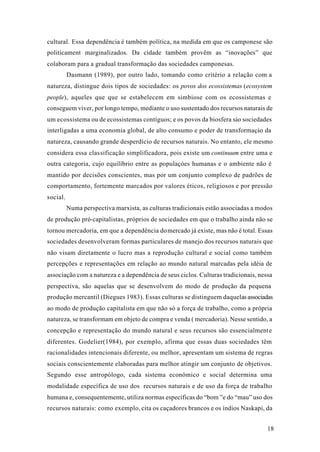 18
cultural. Essa dependência é também política, na medida em que os camponese são
politicament marginalizados. Da cidade também provêm as “inovações” que
colaboram para a gradual transformação das sociedades camponesas.
Dasmann (1989), por outro lado, tomando como critério a relação com a
natureza, distingue dois tipos de sociedades: os povos dos ecossistemas (ecosystem
people), aqueles que que se estabelecem em simbiose com os ecossistemas e
conseguem viver, por longo tempo, mediante o uso sustentado dos recursos naturais de
um ecossistema ou de ecossistemas contíguos; e os povos da biosfera sào sociedades
interligadas a uma economia global, de alto consumo e poder de transformaçào da
natureza, causando grande desperdício de recursos naturais. No entanto, ele mesmo
considera essa classificação simplificadora, pois existe um continuum entre uma e
outra categoria, cujo equilíbrio entre as populaçòes humanas e o ambiente não é
mantido por decisões conscientes, mas por um conjunto complexo de padrões de
comportamento, fortemente marcados por valores éticos, religiosos e por pressão
social.
Numa perspectiva marxista, as culturas tradicionais estão associadas a modos
de produção pré-capitalistas, próprios de sociedades em que o trabalho ainda não se
tornou mercadoria, em que a dependência domercado já existe, mas não é total. Essas
sociedades desenvolveram formas particulares de manejo dos recursos naturais que
não visam diretamente o lucro mas a reprodução cultural e social como também
percepções e representações em relação ao mundo natural marcadas pela idéia de
associação com a natureza e a dependência de seus ciclos. Culturas tradicionais, nessa
perspectiva, são aquelas que se desenvolvem do modo de produção da pequena
produção mercantil (Diegues 1983). Essas culturas se distinguem daquelas associadas
ao modo de produção capitalista em que não só a força de trabalho, como a própria
natureza, se transformam em objeto de compra e venda ( mercadoria). Nesse sentido, a
concepção e representação do mundo natural e seus recursos são essencialmente
diferentes. Godelier(1984), por exemplo, afirma que essas duas sociedades têm
racionalidades intencionais diferente, ou melhor, apresentam um sistema de regras
sociais conscientemente elaboradas para melhor atingir um conjunto de objetivos.
Segundo esse antropólogo, cada sistema econômico e social determina uma
modalidade específica de uso dos recursos naturais e de uso da força de trabalho
humana e, consequentemente, utiliza normas específicas do “bom ”e do “mau” uso dos
recursos naturais: como exemplo, cita os caçadores brancos e os índios Naskapi, da
 